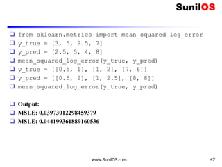 ❑ from sklearn.metrics import mean_squared_log_error
❑ y_true = [3, 5, 2.5, 7]
❑ y_pred = [2.5, 5, 4, 8]
❑ mean_squared_log_error(y_true, y_pred)
❑ y_true = [[0.5, 1], [1, 2], [7, 6]]
❑ y_pred = [[0.5, 2], [1, 2.5], [8, 8]]
❑ mean_squared_log_error(y_true, y_pred)
❑ Output:
❑ MSLE: 0.03973012298459379
❑ MSLE: 0.044199361889160536
www.SunilOS.com 47
 