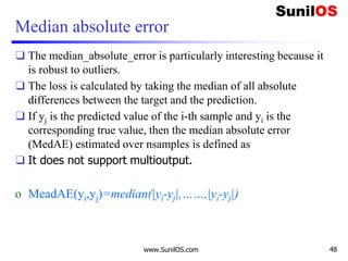 Median absolute error
❑ The median_absolute_error is particularly interesting because it
is robust to outliers.
❑ The loss is calculated by taking the median of all absolute
differences between the target and the prediction.
❑ If yj is the predicted value of the i-th sample and yi is the
corresponding true value, then the median absolute error
(MedAE) estimated over nsamples is defined as
❑ It does not support multioutput.
o MeadAE(yi,yj)=median(|yi-yj|,……,|yi-yj|)
www.SunilOS.com 48
 