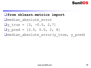 ❑from sklearn.metrics import
❑median_absolute_error
❑y_true = [3, -0.5, 2,7]
❑y_pred = [2.5, 0.0, 2, 8]
❑median_absolute_error(y_true, y_pred)
www.SunilOS.com 49
 