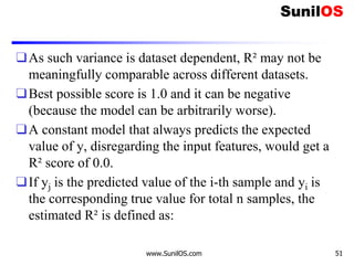 ❑As such variance is dataset dependent, R² may not be
meaningfully comparable across different datasets.
❑Best possible score is 1.0 and it can be negative
(because the model can be arbitrarily worse).
❑A constant model that always predicts the expected
value of y, disregarding the input features, would get a
R² score of 0.0.
❑If yj is the predicted value of the i-th sample and yi is
the corresponding true value for total n samples, the
estimated R² is defined as:
www.SunilOS.com 51
 