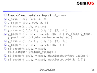 ❑ from sklearn.metrics import r2_score
❑ y_true = [3, -0.5, 2, 7]
❑ y_pred = [2.5, 0.0, 2, 8]
❑ r2_score(y_true, y_pred)
❑ y_true = [[0.5, 1], [-1, 1], [7, -6]]
❑ y_pred = [[0, 2], [-1, 2], [8, -5]] r2_score(y_true,
y_pred, multioutput='variance_weighted')
❑ y_true = [[0.5, 1], [-1, 1], [7, -6]]
❑ y_pred = [[0, 2], [-1, 2], [8, -5]]
❑ r2_score(y_true, y_pred,
multioutput='uniform_average')
❑ r2_score(y_true, y_pred, multioutput='raw_values')
❑ r2_score(y_true, y_pred, multioutput=[0.3, 0.7])
www.SunilOS.com 52
 