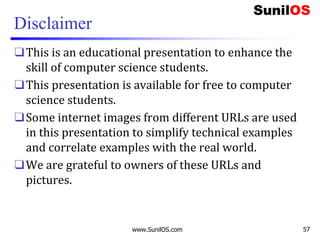 Disclaimer
❑This is an educational presentation to enhance the
skill of computer science students.
❑This presentation is available for free to computer
science students.
❑Some internet images from different URLs are used
in this presentation to simplify technical examples
and correlate examples with the real world.
❑We are grateful to owners of these URLs and
pictures.
www.SunilOS.com 57
 