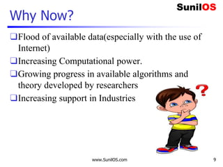 Why Now?
❑Flood of available data(especially with the use of
Internet)
❑Increasing Computational power.
❑Growing progress in available algorithms and
theory developed by researchers
❑Increasing support in Industries
www.SunilOS.com 9
 