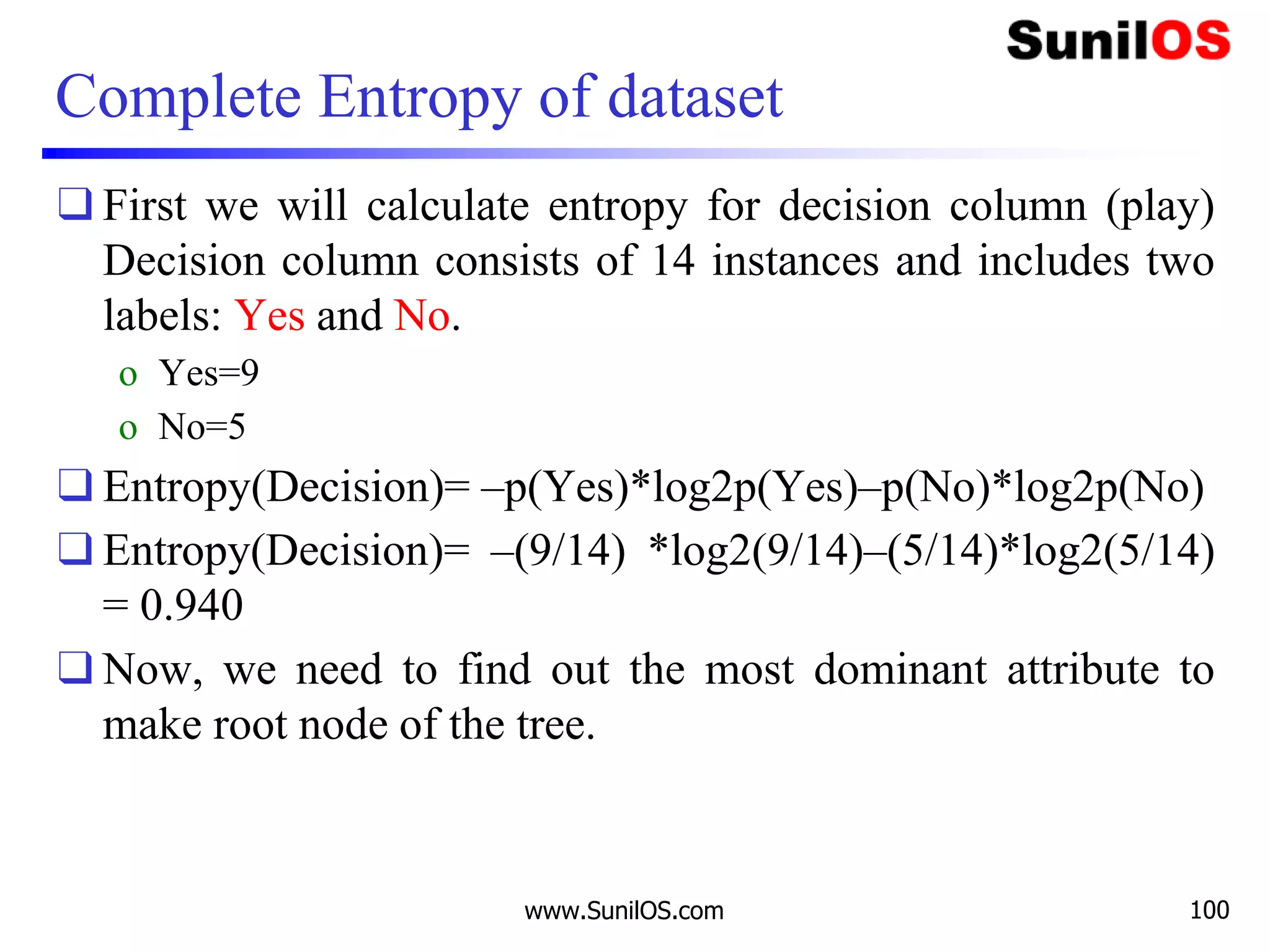 Complete Entropy of dataset
❑ First we will calculate entropy for decision column (play)
Decision column consists of 14 instances and includes two
labels: Yes and No.
o Yes=9
o No=5
❑ Entropy(Decision)= –p(Yes)*log2p(Yes)–p(No)*log2p(No)
❑ Entropy(Decision)= –(9/14) *log2(9/14)–(5/14)*log2(5/14)
= 0.940
❑ Now, we need to find out the most dominant attribute to
make root node of the tree.
www.SunilOS.com 100
 
