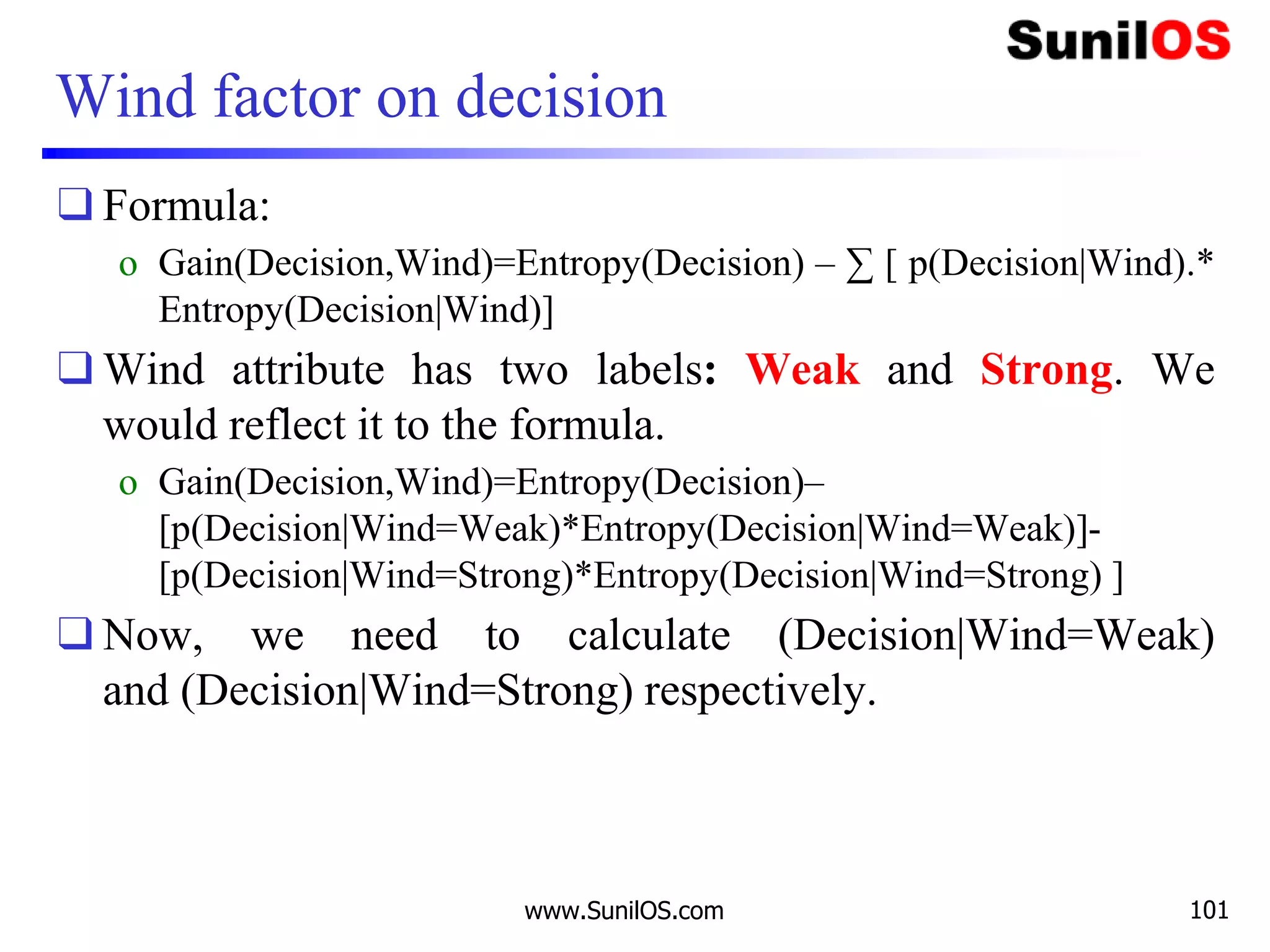 Wind factor on decision
❑ Formula:
o Gain(Decision,Wind)=Entropy(Decision) – ∑ [ p(Decision|Wind).*
Entropy(Decision|Wind)]
❑ Wind attribute has two labels: Weak and Strong. We
would reflect it to the formula.
o Gain(Decision,Wind)=Entropy(Decision)–
[p(Decision|Wind=Weak)*Entropy(Decision|Wind=Weak)]-
[p(Decision|Wind=Strong)*Entropy(Decision|Wind=Strong) ]
❑ Now, we need to calculate (Decision|Wind=Weak)
and (Decision|Wind=Strong) respectively.
www.SunilOS.com 101
 