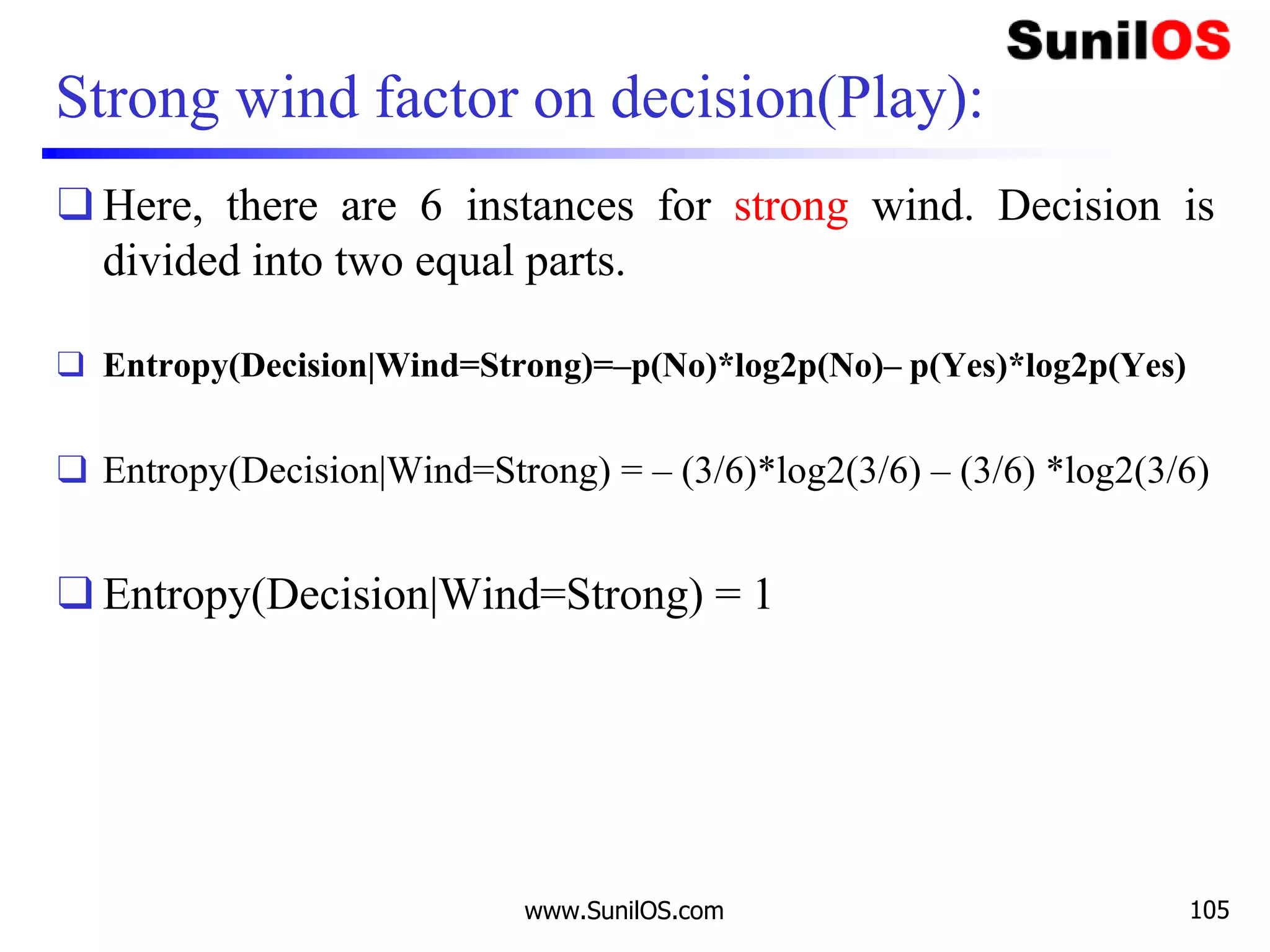 Strong wind factor on decision(Play):
❑ Here, there are 6 instances for strong wind. Decision is
divided into two equal parts.
❑ Entropy(Decision|Wind=Strong)=–p(No)*log2p(No)– p(Yes)*log2p(Yes)
❑ Entropy(Decision|Wind=Strong) = – (3/6)*log2(3/6) – (3/6) *log2(3/6)
❑ Entropy(Decision|Wind=Strong) = 1
www.SunilOS.com 105
 
