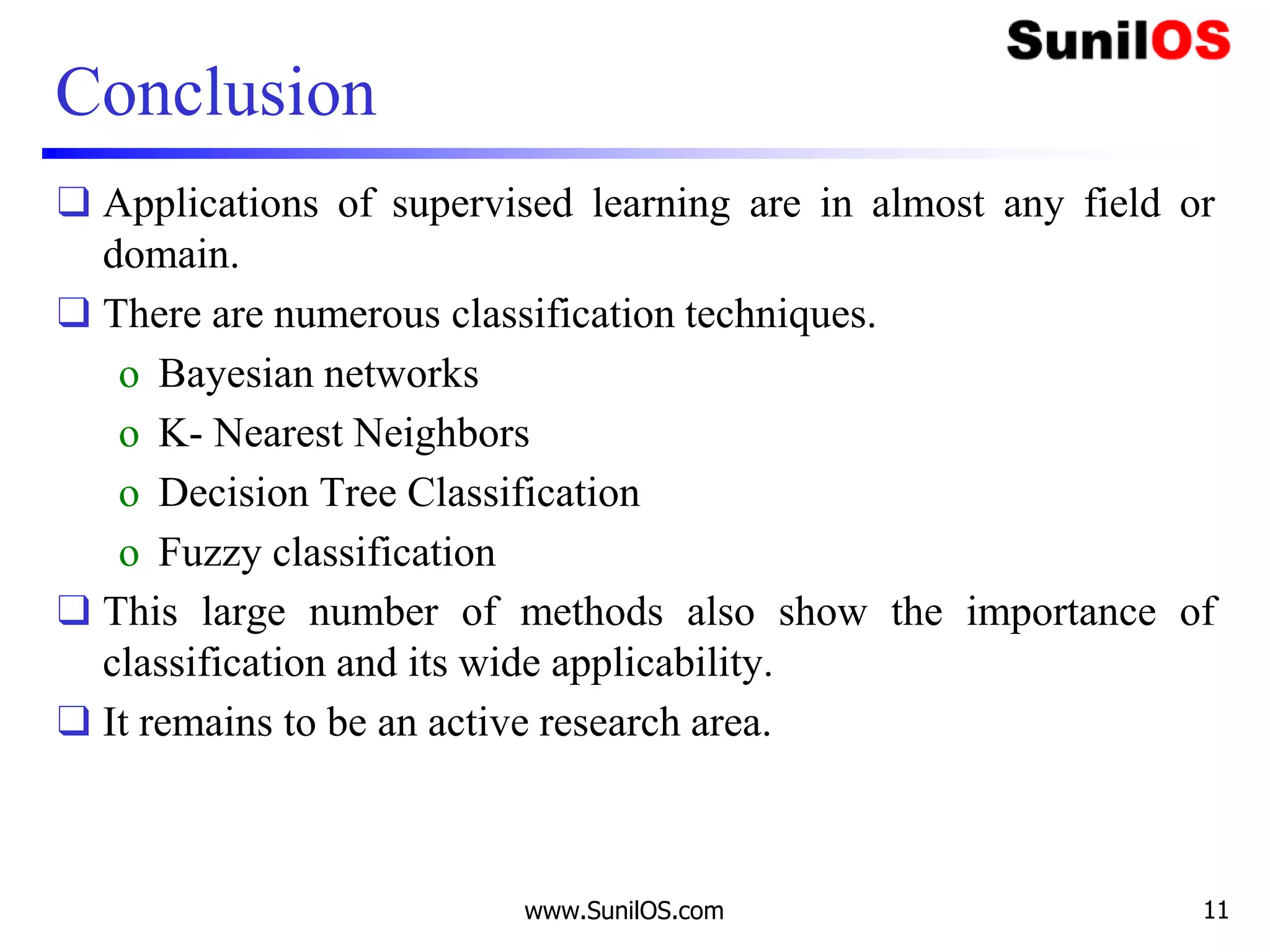 Conclusion
❑ Applications of supervised learning are in almost any field or
domain.
❑ There are numerous classification techniques.
o Bayesian networks
o K- Nearest Neighbors
o Decision Tree Classification
o Fuzzy classification
❑ This large number of methods also show the importance of
classification and its wide applicability.
❑ It remains to be an active research area.
www.SunilOS.com 11
 