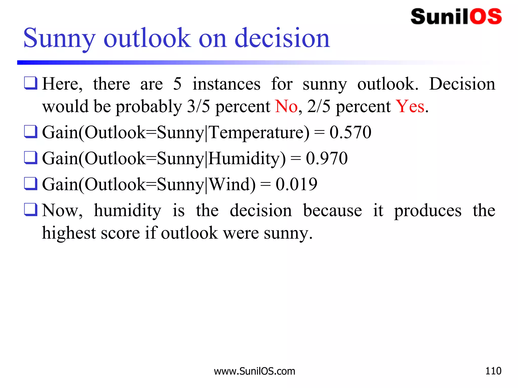 Sunny outlook on decision
❑ Here, there are 5 instances for sunny outlook. Decision
would be probably 3/5 percent No, 2/5 percent Yes.
❑ Gain(Outlook=Sunny|Temperature) = 0.570
❑ Gain(Outlook=Sunny|Humidity) = 0.970
❑ Gain(Outlook=Sunny|Wind) = 0.019
❑ Now, humidity is the decision because it produces the
highest score if outlook were sunny.
www.SunilOS.com 110
 