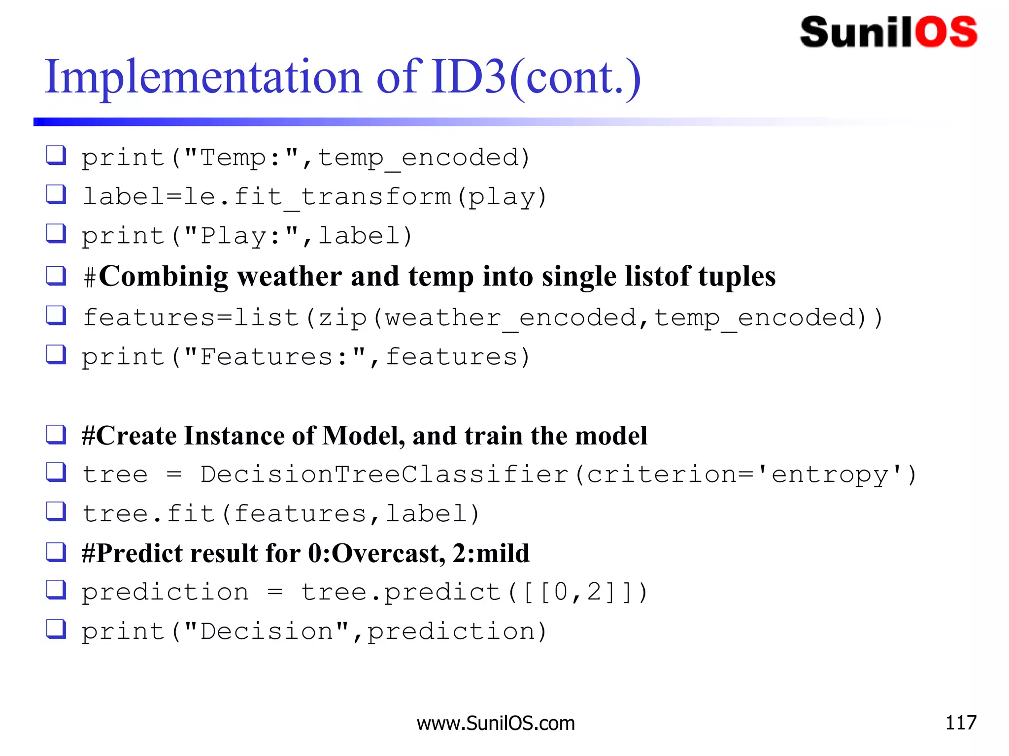 Implementation of ID3(cont.)
❑ print("Temp:",temp_encoded)
❑ label=le.fit_transform(play)
❑ print("Play:",label)
❑ #Combinig weather and temp into single listof tuples
❑ features=list(zip(weather_encoded,temp_encoded))
❑ print("Features:",features)
❑ #Create Instance of Model, and train the model
❑ tree = DecisionTreeClassifier(criterion='entropy')
❑ tree.fit(features,label)
❑ #Predict result for 0:Overcast, 2:mild
❑ prediction = tree.predict([[0,2]])
❑ print("Decision",prediction)
www.SunilOS.com 117
 