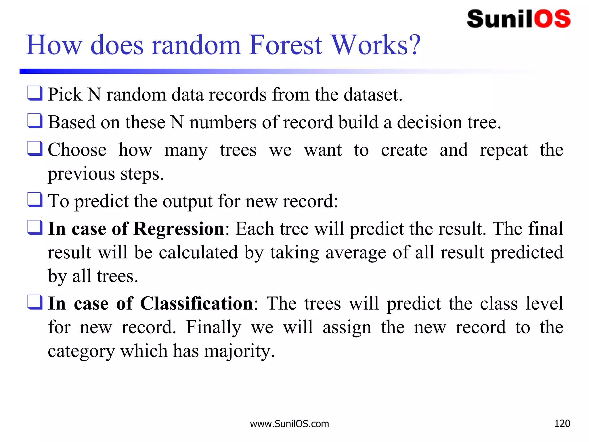 How does random Forest Works?
❑ Pick N random data records from the dataset.
❑ Based on these N numbers of record build a decision tree.
❑ Choose how many trees we want to create and repeat the
previous steps.
❑ To predict the output for new record:
❑ In case of Regression: Each tree will predict the result. The final
result will be calculated by taking average of all result predicted
by all trees.
❑ In case of Classification: The trees will predict the class level
for new record. Finally we will assign the new record to the
category which has majority.
www.SunilOS.com 120
 