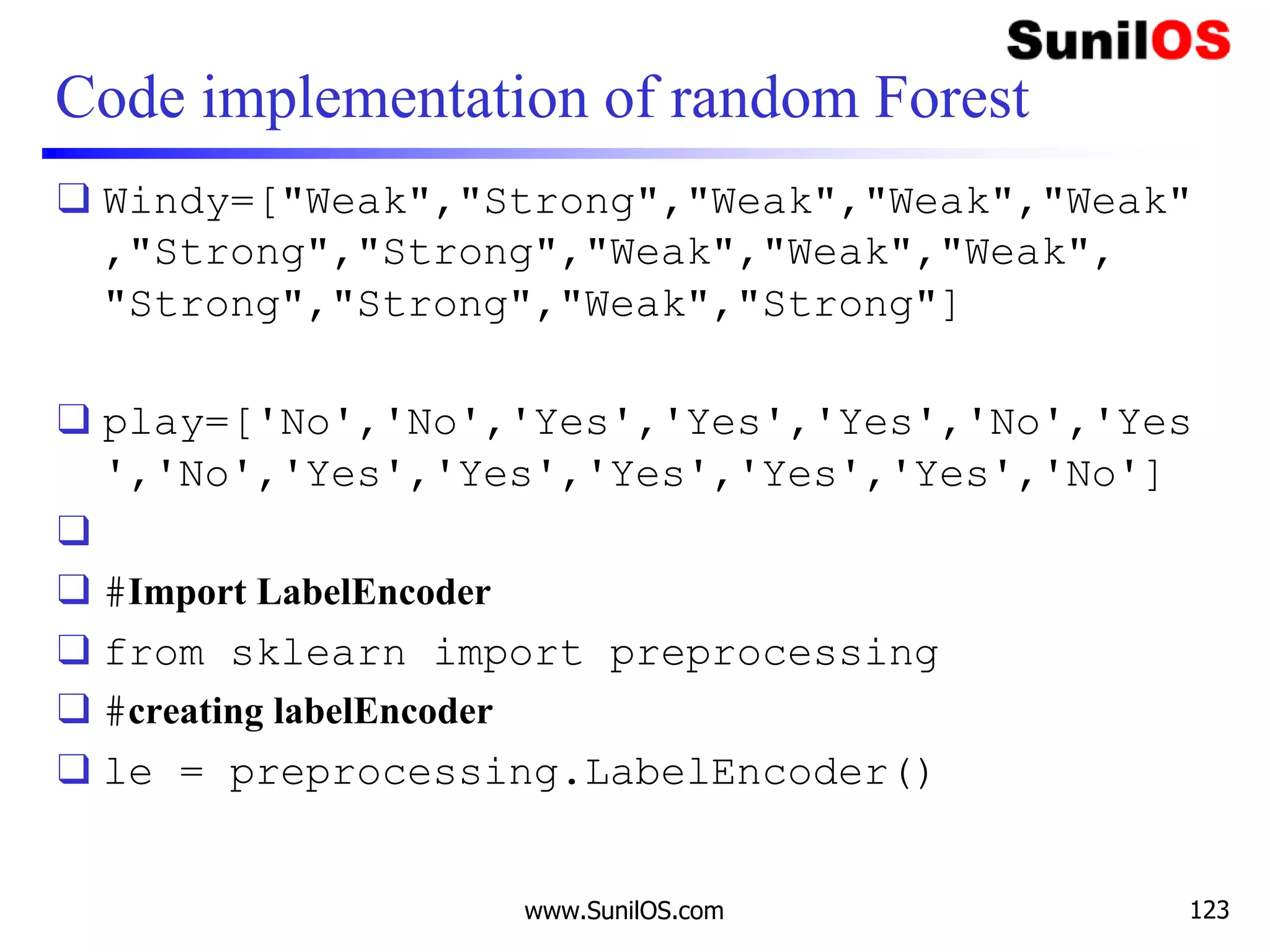 Code implementation of random Forest
❑ Windy=["Weak","Strong","Weak","Weak","Weak"
,"Strong","Strong","Weak","Weak","Weak",
"Strong","Strong","Weak","Strong"]
❑ play=['No','No','Yes','Yes','Yes','No','Yes
','No','Yes','Yes','Yes','Yes','Yes','No']
❑
❑ #Import LabelEncoder
❑ from sklearn import preprocessing
❑ #creating labelEncoder
❑ le = preprocessing.LabelEncoder()
www.SunilOS.com 123
 