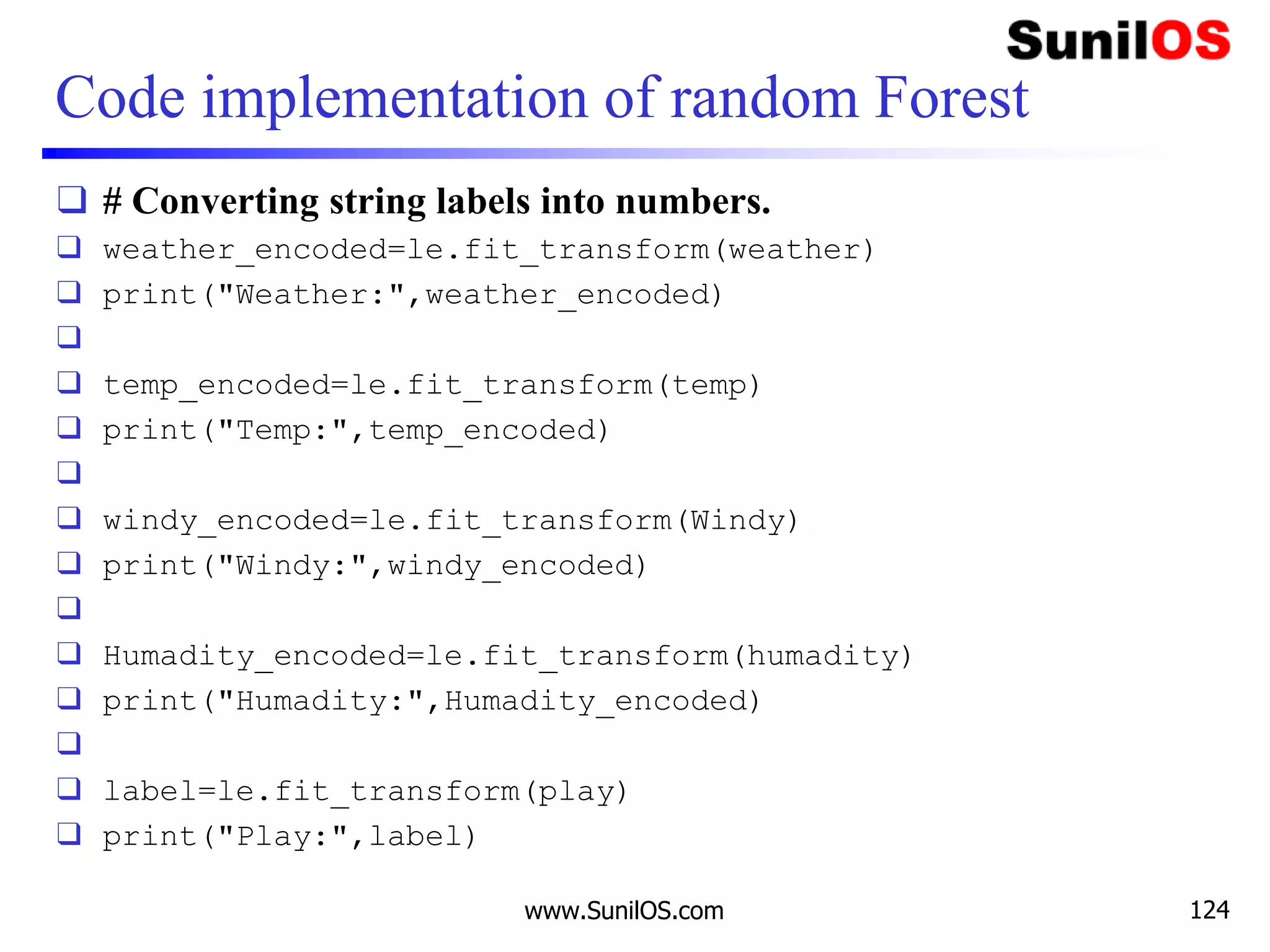 Code implementation of random Forest
❑ # Converting string labels into numbers.
❑ weather_encoded=le.fit_transform(weather)
❑ print("Weather:",weather_encoded)
❑
❑ temp_encoded=le.fit_transform(temp)
❑ print("Temp:",temp_encoded)
❑
❑ windy_encoded=le.fit_transform(Windy)
❑ print("Windy:",windy_encoded)
❑
❑ Humadity_encoded=le.fit_transform(humadity)
❑ print("Humadity:",Humadity_encoded)
❑
❑ label=le.fit_transform(play)
❑ print("Play:",label)
www.SunilOS.com 124
 