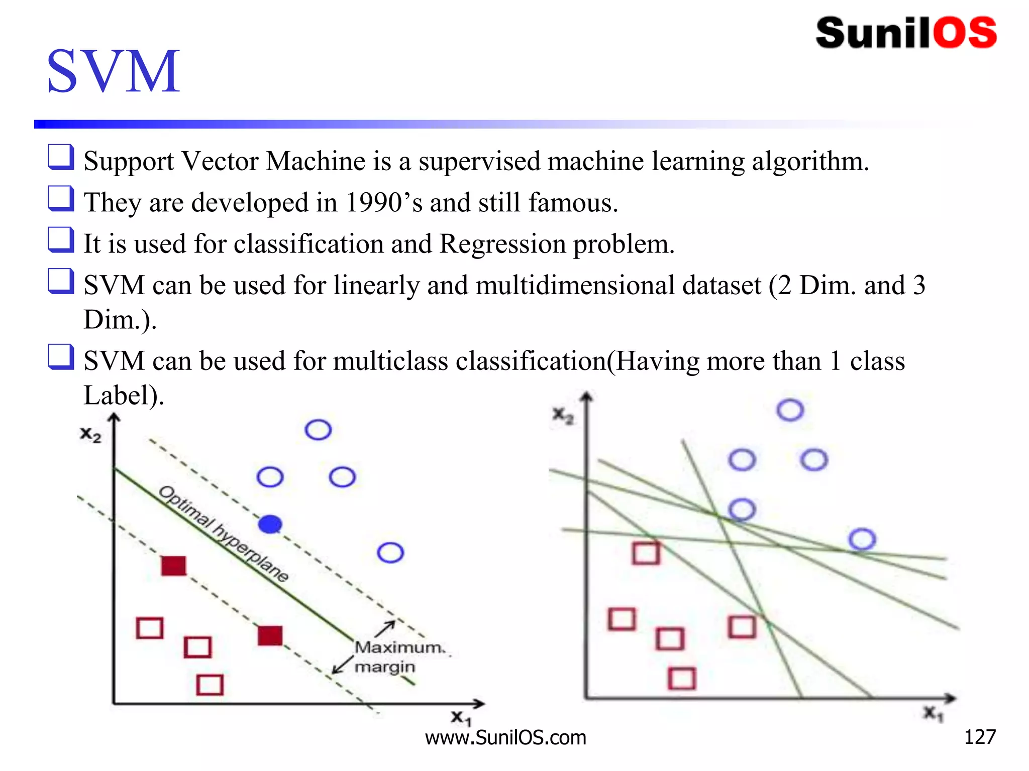 SVM
❑ Support Vector Machine is a supervised machine learning algorithm.
❑ They are developed in 1990’s and still famous.
❑ It is used for classification and Regression problem.
❑ SVM can be used for linearly and multidimensional dataset (2 Dim. and 3
Dim.).
❑ SVM can be used for multiclass classification(Having more than 1 class
Label).
www.SunilOS.com 127
 