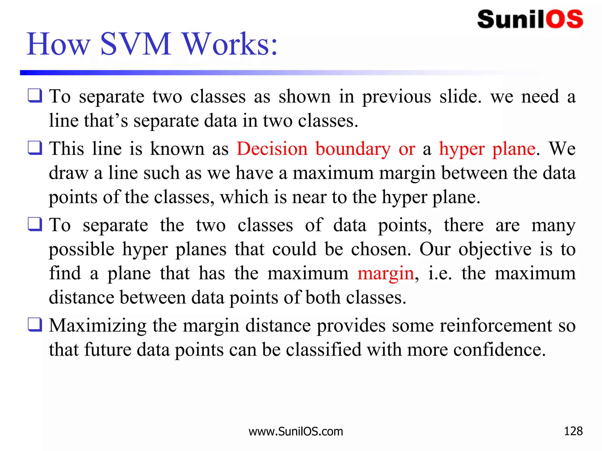 How SVM Works:
❑ To separate two classes as shown in previous slide. we need a
line that’s separate data in two classes.
❑ This line is known as Decision boundary or a hyper plane. We
draw a line such as we have a maximum margin between the data
points of the classes, which is near to the hyper plane.
❑ To separate the two classes of data points, there are many
possible hyper planes that could be chosen. Our objective is to
find a plane that has the maximum margin, i.e. the maximum
distance between data points of both classes.
❑ Maximizing the margin distance provides some reinforcement so
that future data points can be classified with more confidence.
www.SunilOS.com 128
 