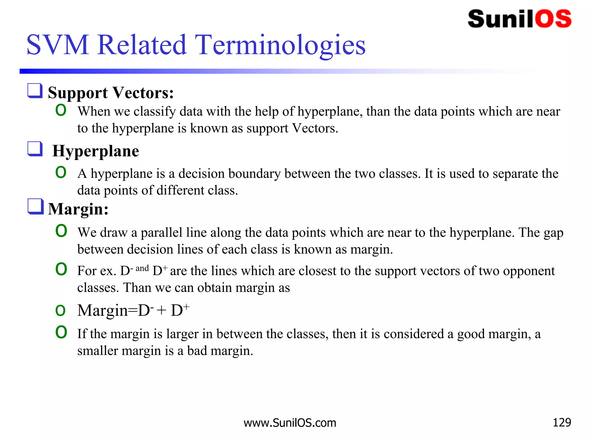 SVM Related Terminologies
❑ Support Vectors:
o When we classify data with the help of hyperplane, than the data points which are near
to the hyperplane is known as support Vectors.
❑ Hyperplane
o A hyperplane is a decision boundary between the two classes. It is used to separate the
data points of different class.
❑Margin:
o We draw a parallel line along the data points which are near to the hyperplane. The gap
between decision lines of each class is known as margin.
o For ex. D- and D+ are the lines which are closest to the support vectors of two opponent
classes. Than we can obtain margin as
o Margin=D- + D+
o If the margin is larger in between the classes, then it is considered a good margin, a
smaller margin is a bad margin.
www.SunilOS.com 129
 