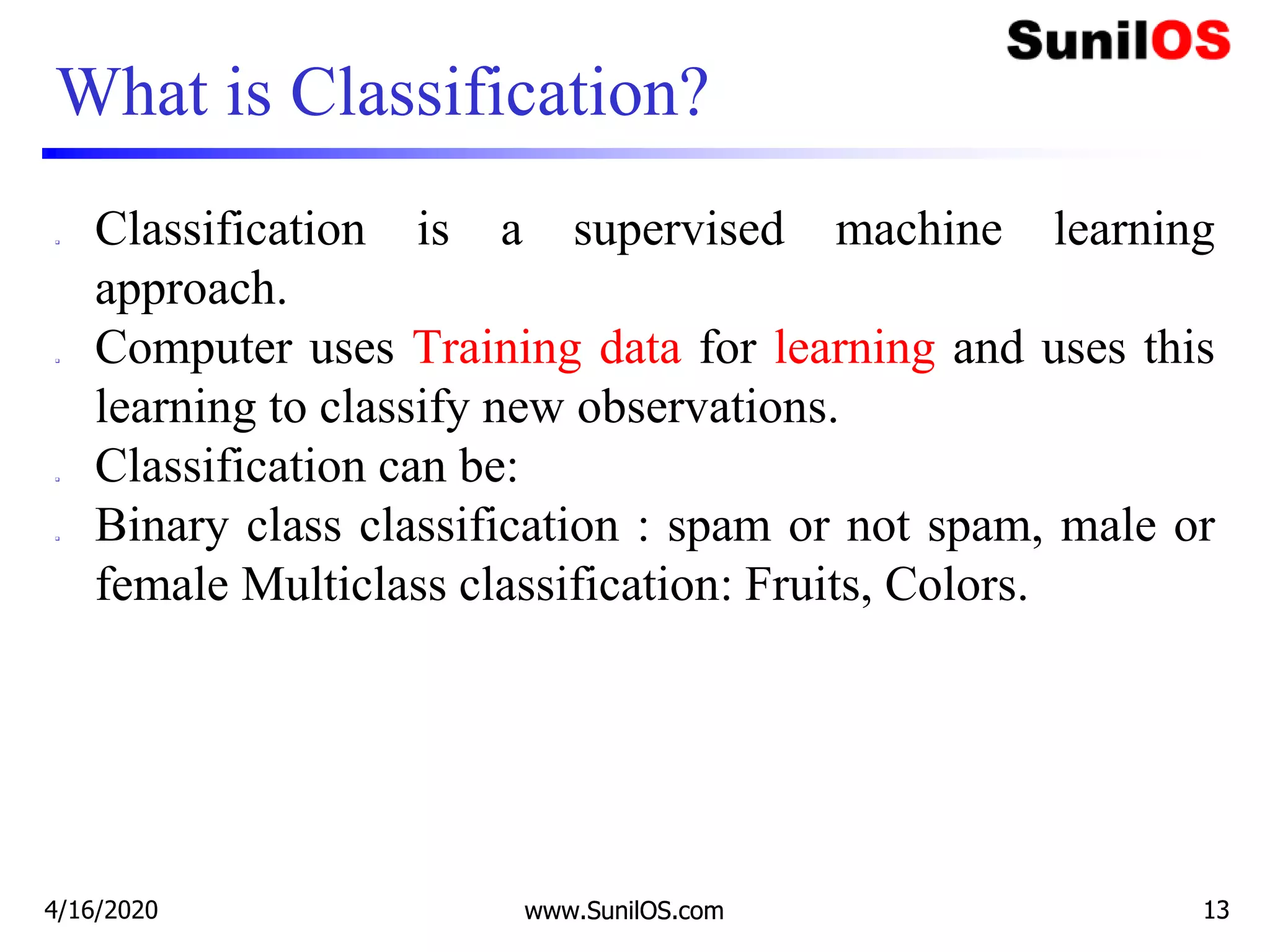www.SunilOS.com 13
What is Classification?
 Classification is a supervised machine learning
approach.
 Computer uses Training data for learning and uses this
learning to classify new observations.
 Classification can be:
 Binary class classification : spam or not spam, male or
female Multiclass classification: Fruits, Colors.
4/16/2020 www.SunilOS.com 13
 