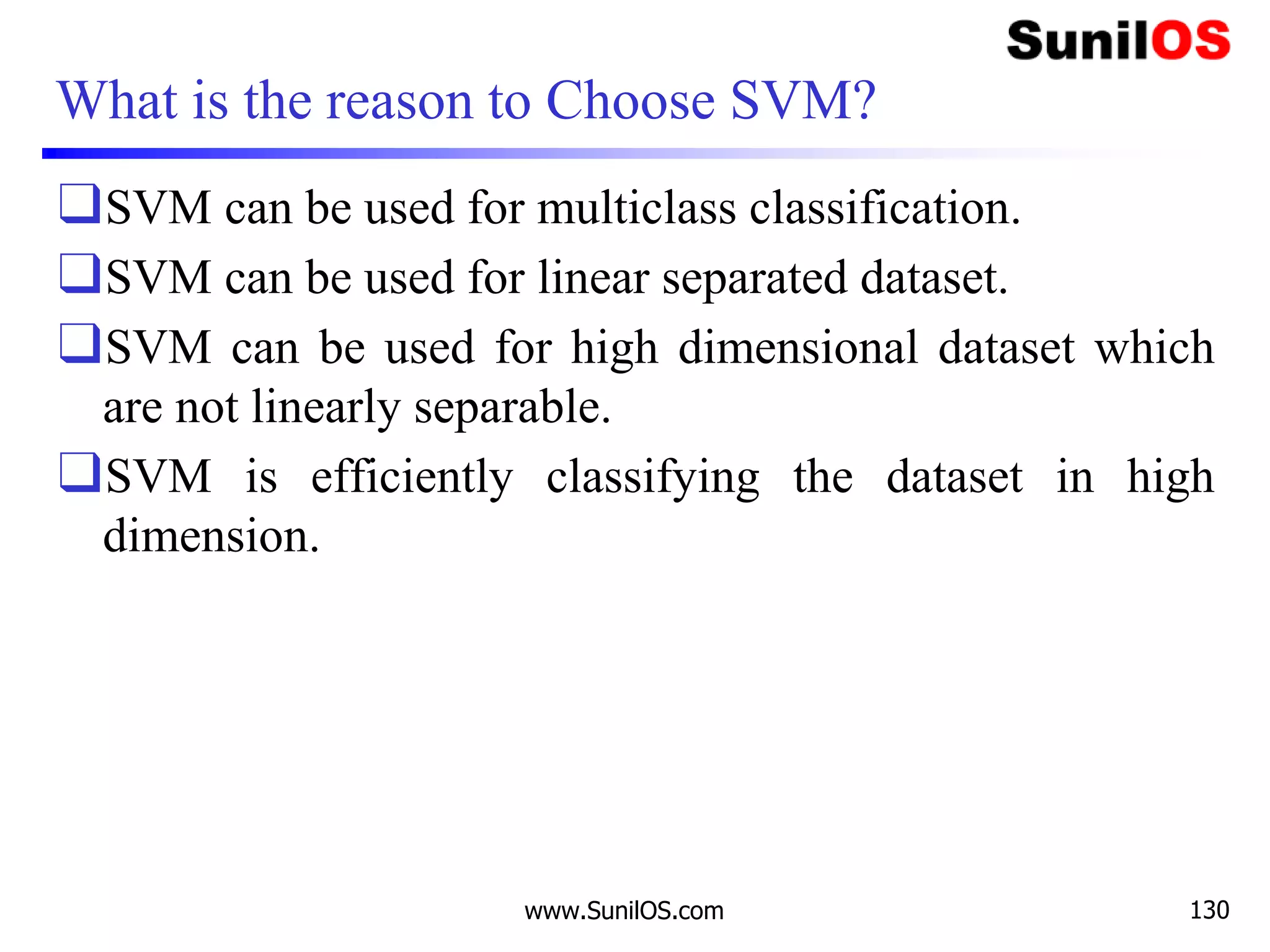 What is the reason to Choose SVM?
❑SVM can be used for multiclass classification.
❑SVM can be used for linear separated dataset.
❑SVM can be used for high dimensional dataset which
are not linearly separable.
❑SVM is efficiently classifying the dataset in high
dimension.
www.SunilOS.com 130
 