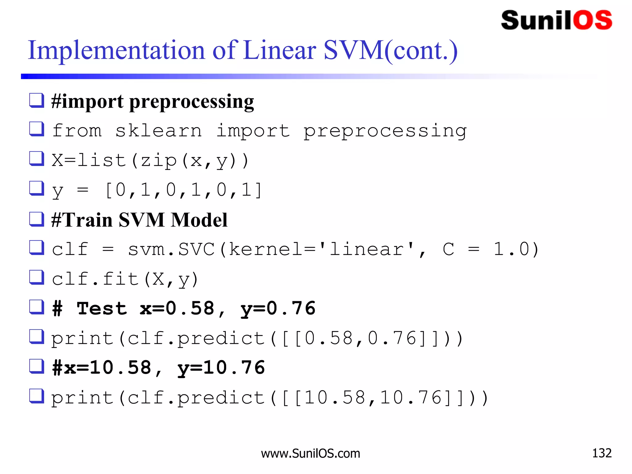 Implementation of Linear SVM(cont.)
❑ #import preprocessing
❑ from sklearn import preprocessing
❑ X=list(zip(x,y))
❑ y = [0,1,0,1,0,1]
❑ #Train SVM Model
❑ clf = svm.SVC(kernel='linear', C = 1.0)
❑ clf.fit(X,y)
❑ # Test x=0.58, y=0.76
❑ print(clf.predict([[0.58,0.76]]))
❑ #x=10.58, y=10.76
❑ print(clf.predict([[10.58,10.76]]))
www.SunilOS.com 132
 
