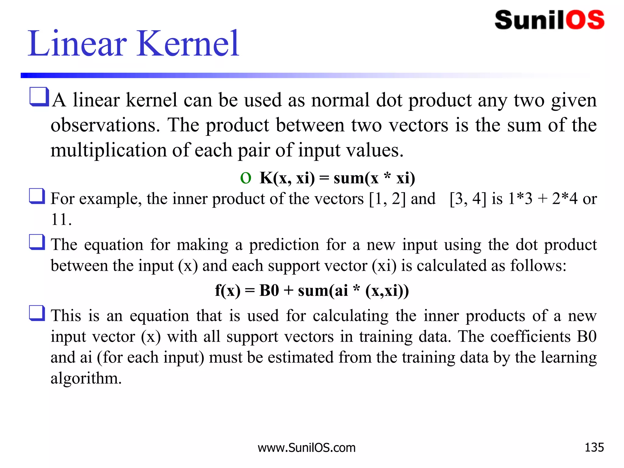 Linear Kernel
❑A linear kernel can be used as normal dot product any two given
observations. The product between two vectors is the sum of the
multiplication of each pair of input values.
o K(x, xi) = sum(x * xi)
❑ For example, the inner product of the vectors [1, 2] and [3, 4] is 1*3 + 2*4 or
11.
❑ The equation for making a prediction for a new input using the dot product
between the input (x) and each support vector (xi) is calculated as follows:
f(x) = B0 + sum(ai * (x,xi))
❑ This is an equation that is used for calculating the inner products of a new
input vector (x) with all support vectors in training data. The coefficients B0
and ai (for each input) must be estimated from the training data by the learning
algorithm.
www.SunilOS.com 135
 