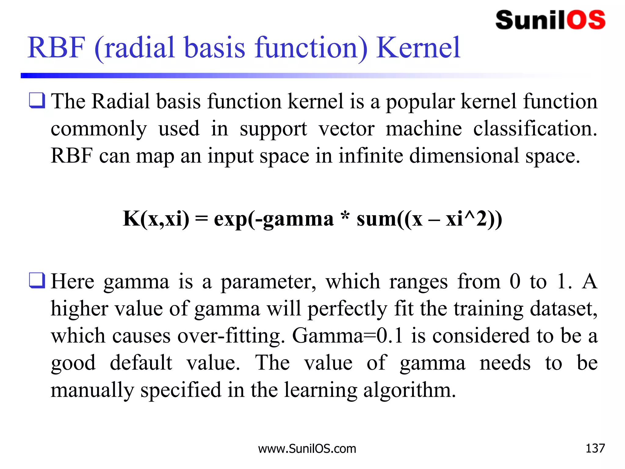 RBF (radial basis function) Kernel
❑ The Radial basis function kernel is a popular kernel function
commonly used in support vector machine classification.
RBF can map an input space in infinite dimensional space.
K(x,xi) = exp(-gamma * sum((x – xi^2))
❑ Here gamma is a parameter, which ranges from 0 to 1. A
higher value of gamma will perfectly fit the training dataset,
which causes over-fitting. Gamma=0.1 is considered to be a
good default value. The value of gamma needs to be
manually specified in the learning algorithm.
www.SunilOS.com 137
 