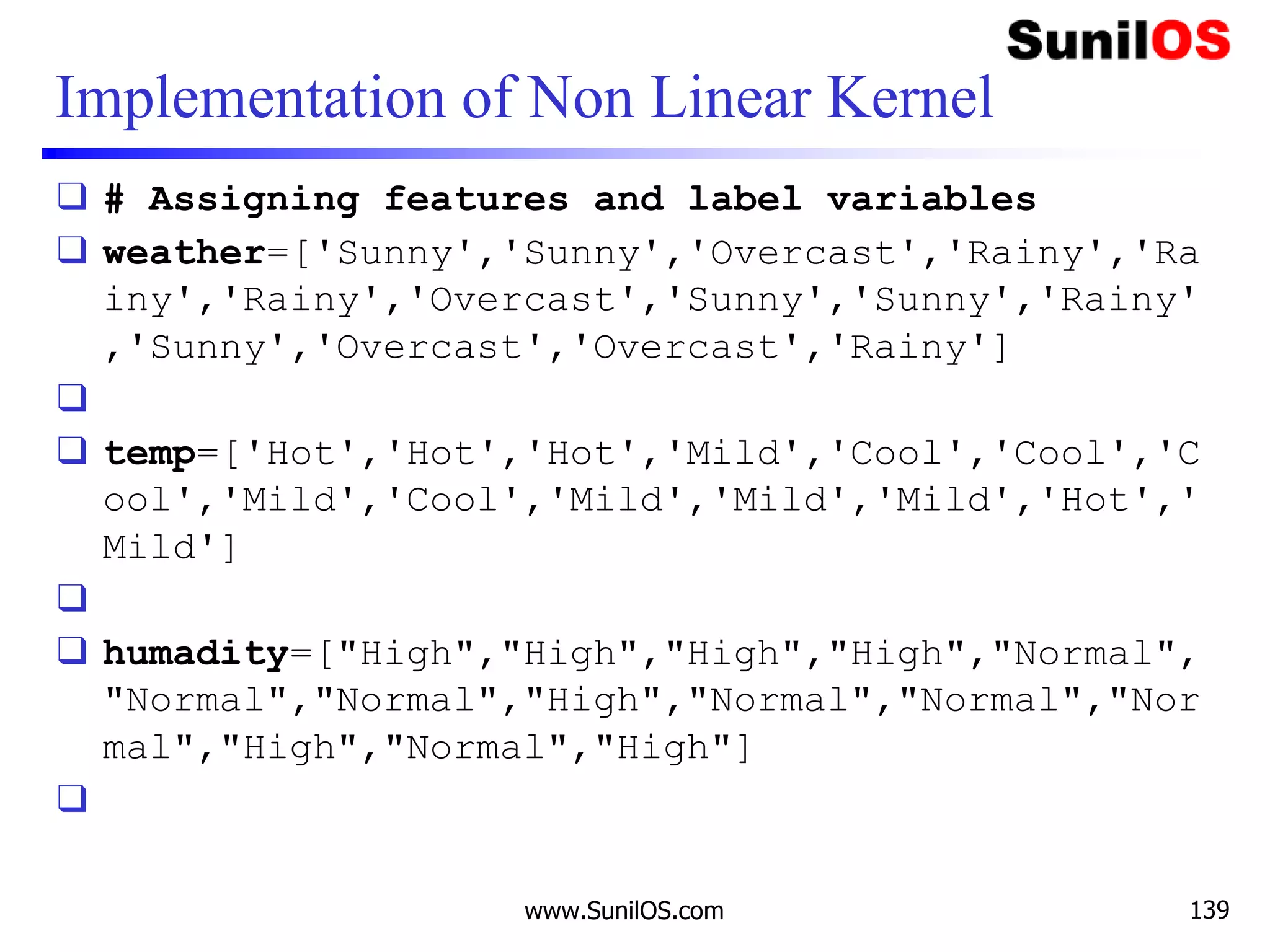 Implementation of Non Linear Kernel
❑ # Assigning features and label variables
❑ weather=['Sunny','Sunny','Overcast','Rainy','Ra
iny','Rainy','Overcast','Sunny','Sunny','Rainy'
,'Sunny','Overcast','Overcast','Rainy']
❑
❑ temp=['Hot','Hot','Hot','Mild','Cool','Cool','C
ool','Mild','Cool','Mild','Mild','Mild','Hot','
Mild']
❑
❑ humadity=["High","High","High","High","Normal",
"Normal","Normal","High","Normal","Normal","Nor
mal","High","Normal","High"]
❑
www.SunilOS.com 139
 