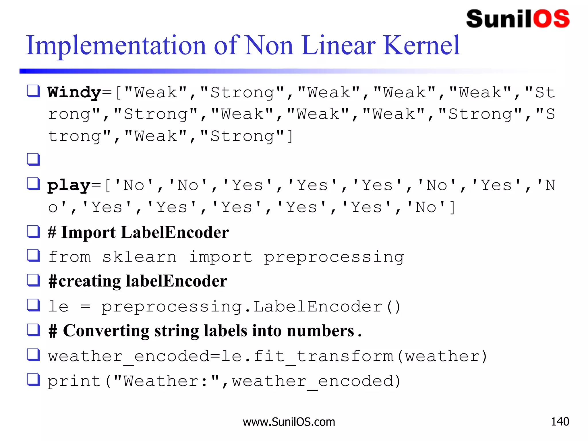 Implementation of Non Linear Kernel
❑ Windy=["Weak","Strong","Weak","Weak","Weak","St
rong","Strong","Weak","Weak","Weak","Strong","S
trong","Weak","Strong"]
❑
❑ play=['No','No','Yes','Yes','Yes','No','Yes','N
o','Yes','Yes','Yes','Yes','Yes','No']
❑ # Import LabelEncoder
❑ from sklearn import preprocessing
❑ #creating labelEncoder
❑ le = preprocessing.LabelEncoder()
❑ # Converting string labels into numbers.
❑ weather_encoded=le.fit_transform(weather)
❑ print("Weather:",weather_encoded)
www.SunilOS.com 140
 