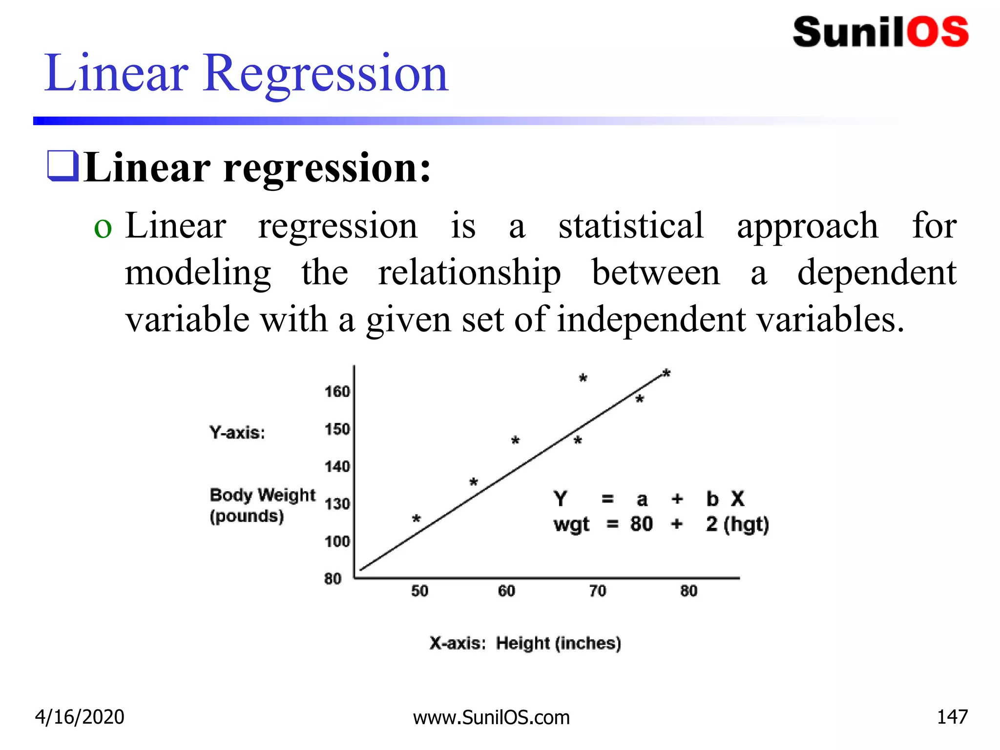 Linear Regression
❑Linear regression:
o Linear regression is a statistical approach for
modeling the relationship between a dependent
variable with a given set of independent variables.
4/16/2020 www.SunilOS.com 147
 