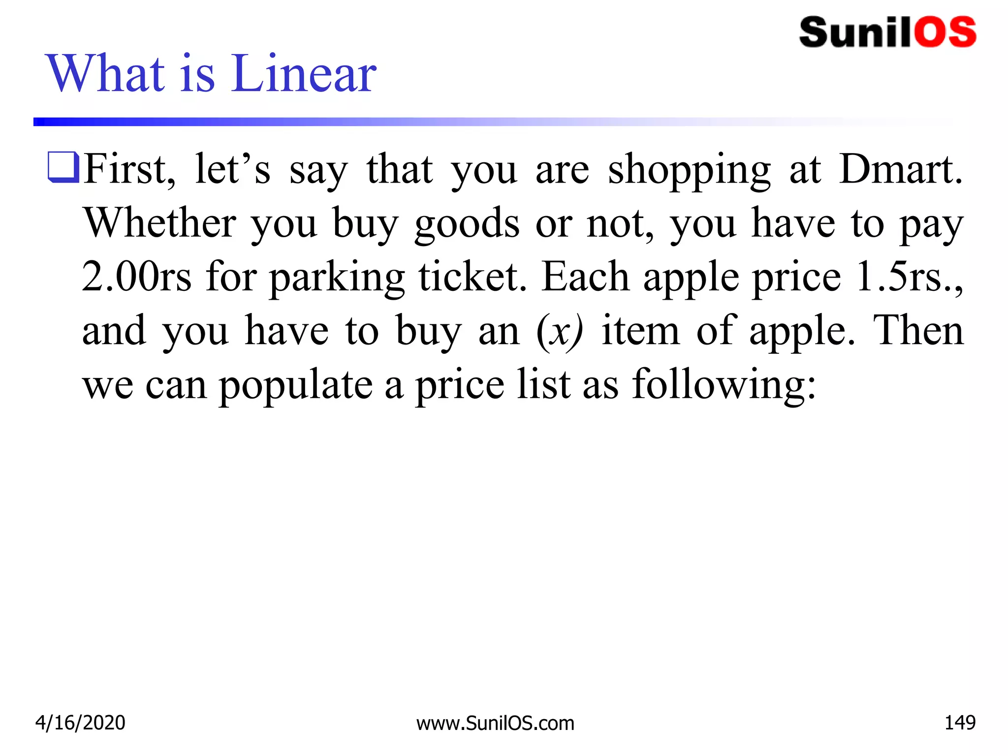 What is Linear
❑First, let’s say that you are shopping at Dmart.
Whether you buy goods or not, you have to pay
2.00rs for parking ticket. Each apple price 1.5rs.,
and you have to buy an (x) item of apple. Then
we can populate a price list as following:
4/16/2020 www.SunilOS.com 149
 