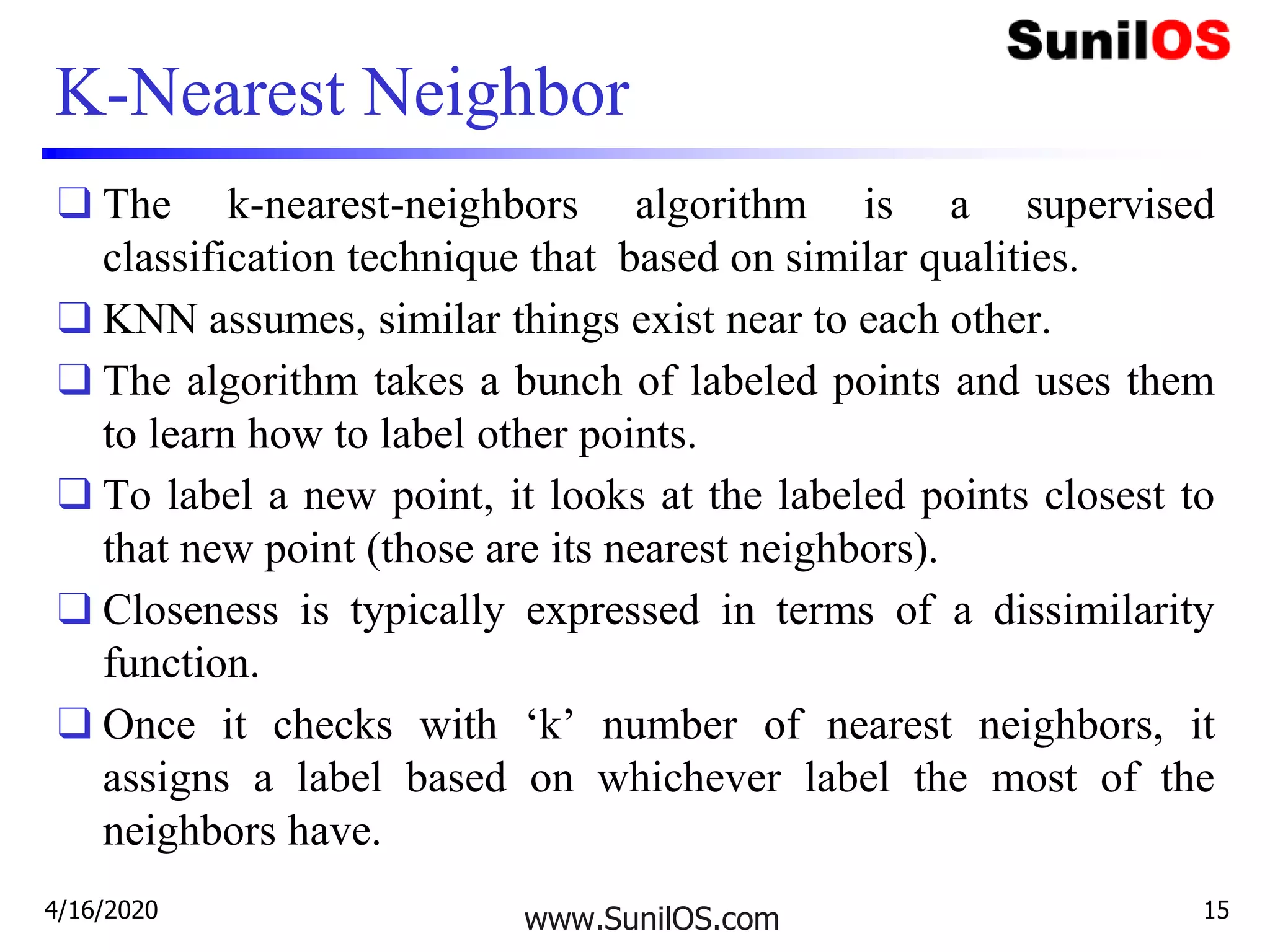 K-Nearest Neighbor
❑ The k-nearest-neighbors algorithm is a supervised
classification technique that based on similar qualities.
❑ KNN assumes, similar things exist near to each other.
❑ The algorithm takes a bunch of labeled points and uses them
to learn how to label other points.
❑ To label a new point, it looks at the labeled points closest to
that new point (those are its nearest neighbors).
❑ Closeness is typically expressed in terms of a dissimilarity
function.
❑ Once it checks with ‘k’ number of nearest neighbors, it
assigns a label based on whichever label the most of the
neighbors have.
www.SunilOS.com4/16/2020 15
 