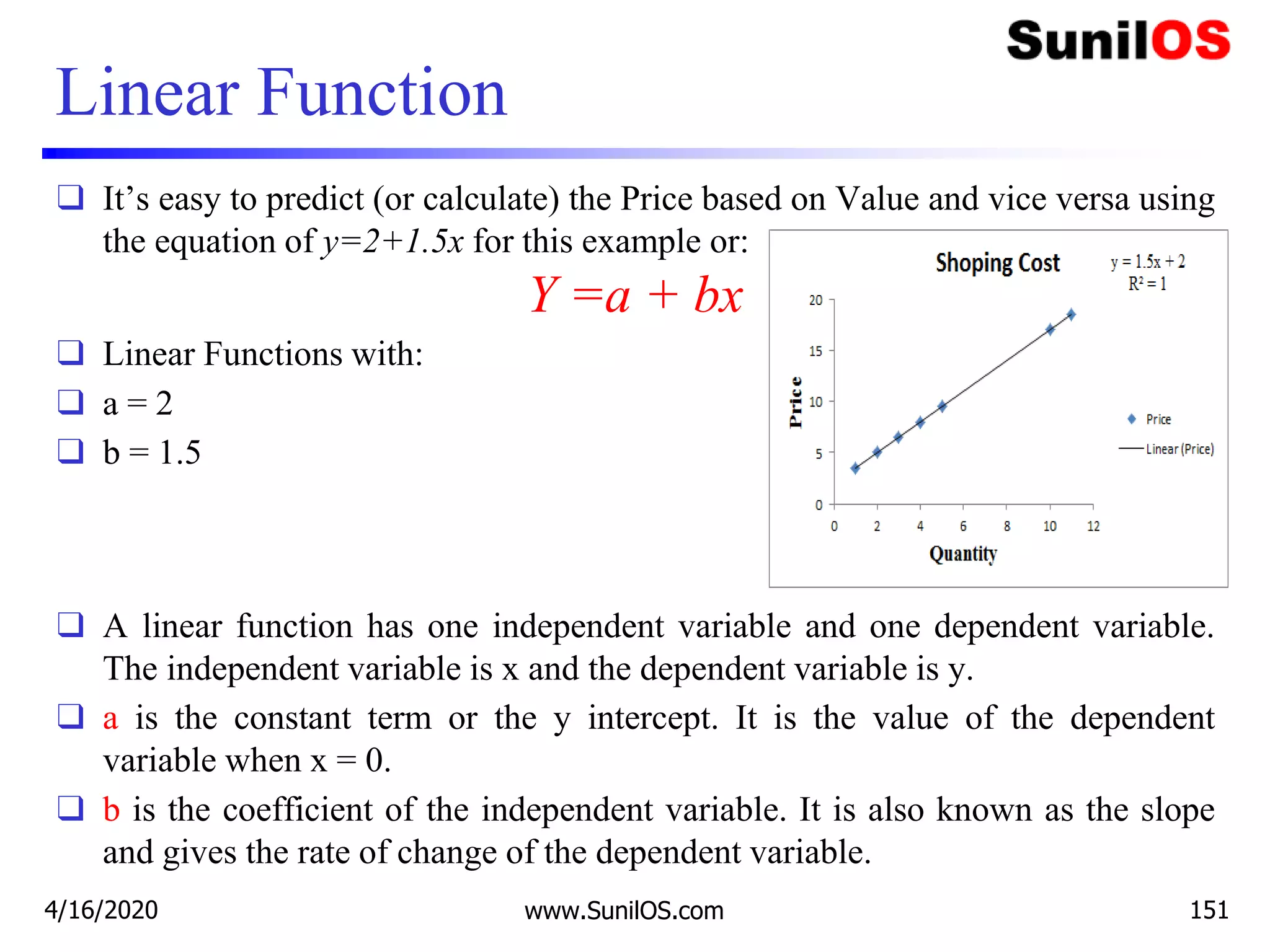 Linear Function
❑ It’s easy to predict (or calculate) the Price based on Value and vice versa using
the equation of y=2+1.5x for this example or:
Y =a + bx
❑ Linear Functions with:
❑ a = 2
❑ b = 1.5
❑ A linear function has one independent variable and one dependent variable.
The independent variable is x and the dependent variable is y.
❑ a is the constant term or the y intercept. It is the value of the dependent
variable when x = 0.
❑ b is the coefficient of the independent variable. It is also known as the slope
and gives the rate of change of the dependent variable.
4/16/2020 www.SunilOS.com 151
 