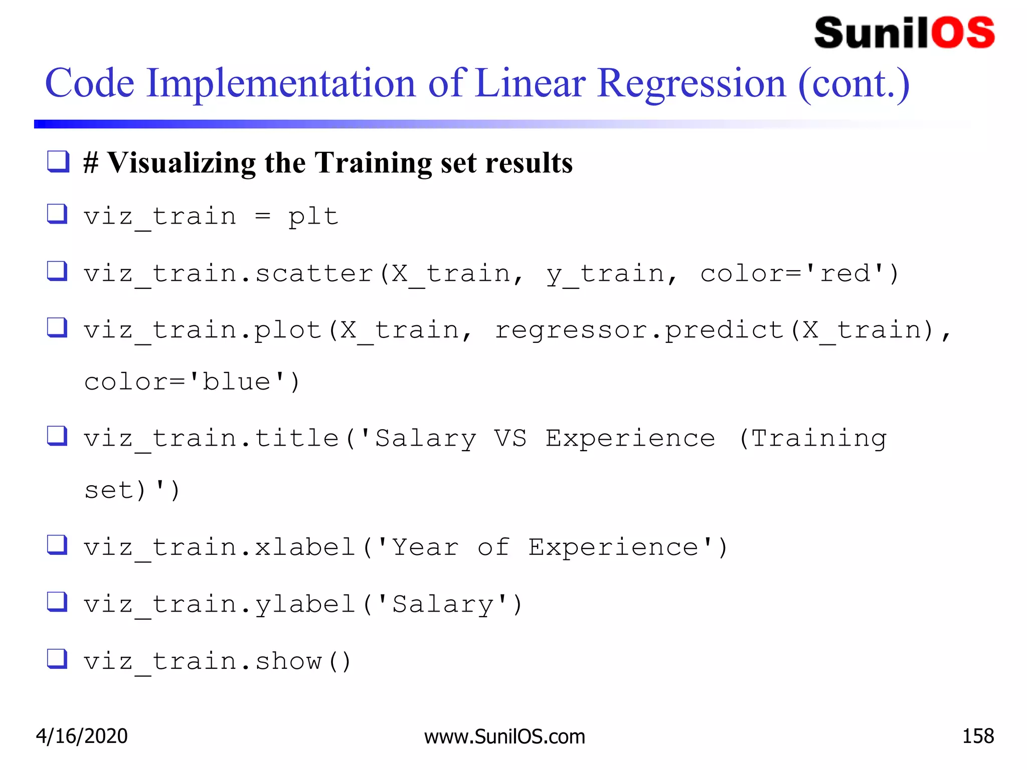 Code Implementation of Linear Regression (cont.)
❑ # Visualizing the Training set results
❑ viz_train = plt
❑ viz_train.scatter(X_train, y_train, color='red')
❑ viz_train.plot(X_train, regressor.predict(X_train),
color='blue')
❑ viz_train.title('Salary VS Experience (Training
set)')
❑ viz_train.xlabel('Year of Experience')
❑ viz_train.ylabel('Salary')
❑ viz_train.show()
4/16/2020 www.SunilOS.com 158
 