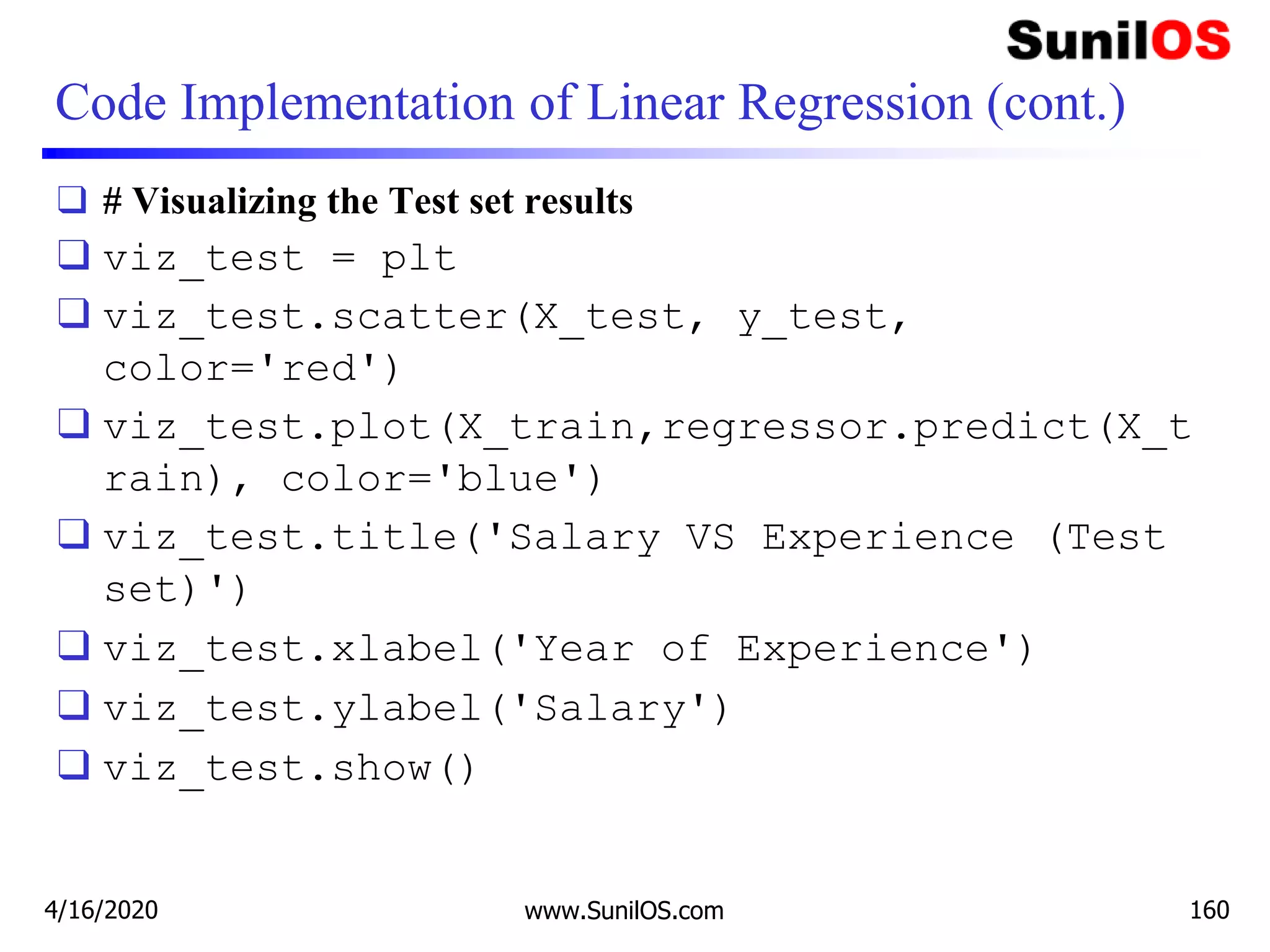 Code Implementation of Linear Regression (cont.)
❑ # Visualizing the Test set results
❑ viz_test = plt
❑ viz_test.scatter(X_test, y_test,
color='red')
❑ viz_test.plot(X_train,regressor.predict(X_t
rain), color='blue')
❑ viz_test.title('Salary VS Experience (Test
set)')
❑ viz_test.xlabel('Year of Experience')
❑ viz_test.ylabel('Salary')
❑ viz_test.show()
4/16/2020 www.SunilOS.com 160
 