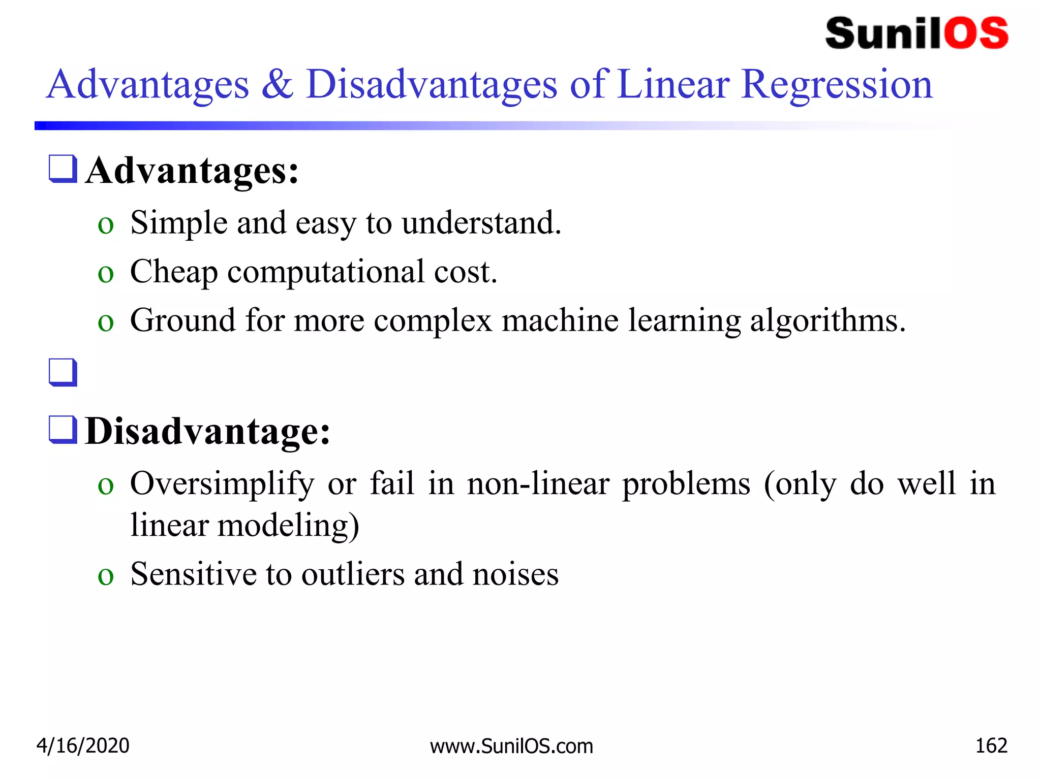 Advantages & Disadvantages of Linear Regression
❑Advantages:
o Simple and easy to understand.
o Cheap computational cost.
o Ground for more complex machine learning algorithms.
❑
❑Disadvantage:
o Oversimplify or fail in non-linear problems (only do well in
linear modeling)
o Sensitive to outliers and noises
4/16/2020 www.SunilOS.com 162
 