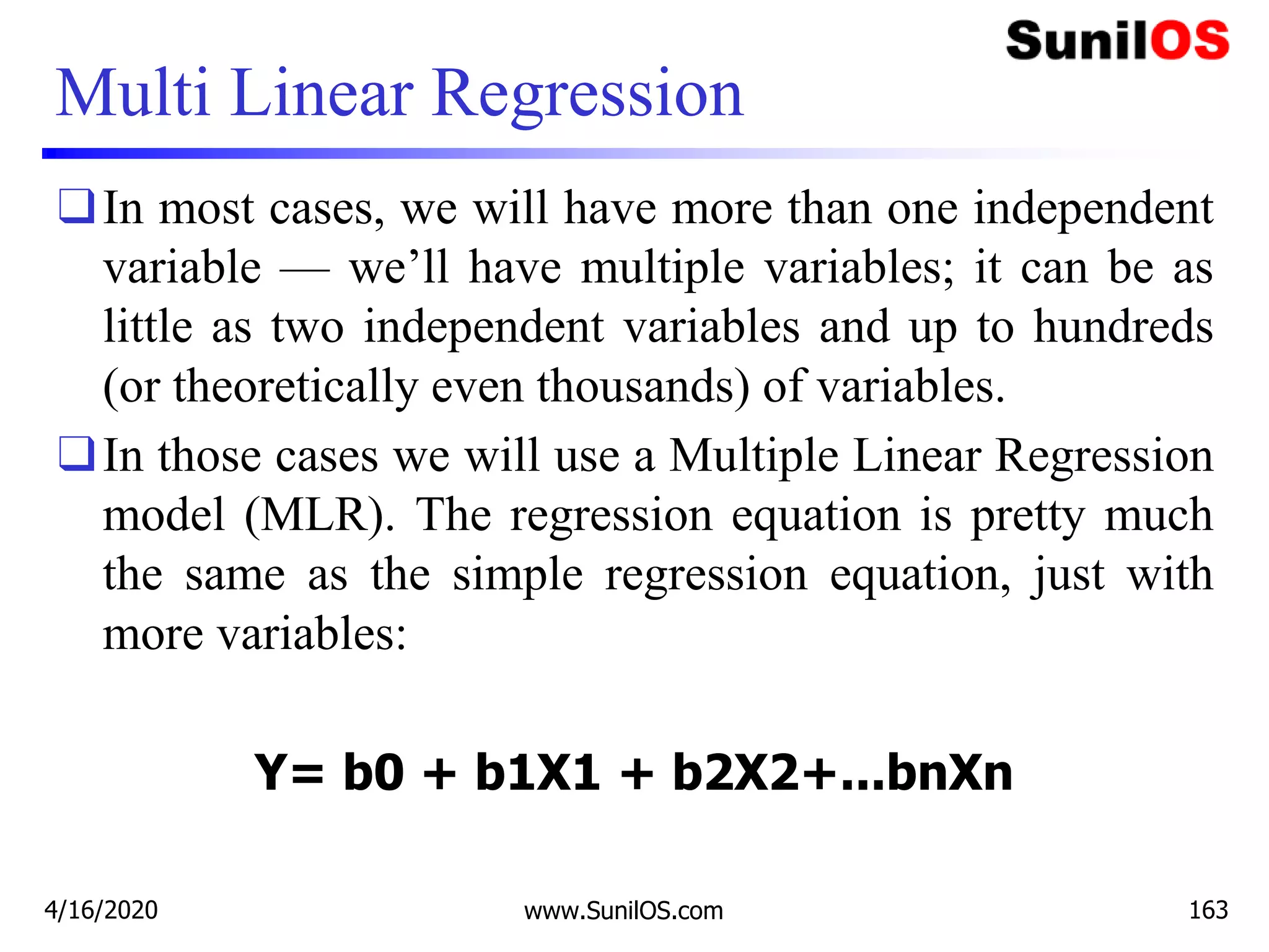 Multi Linear Regression
❑In most cases, we will have more than one independent
variable — we’ll have multiple variables; it can be as
little as two independent variables and up to hundreds
(or theoretically even thousands) of variables.
❑In those cases we will use a Multiple Linear Regression
model (MLR). The regression equation is pretty much
the same as the simple regression equation, just with
more variables:
Y= b0 + b1X1 + b2X2+...bnXn
4/16/2020 www.SunilOS.com 163
 