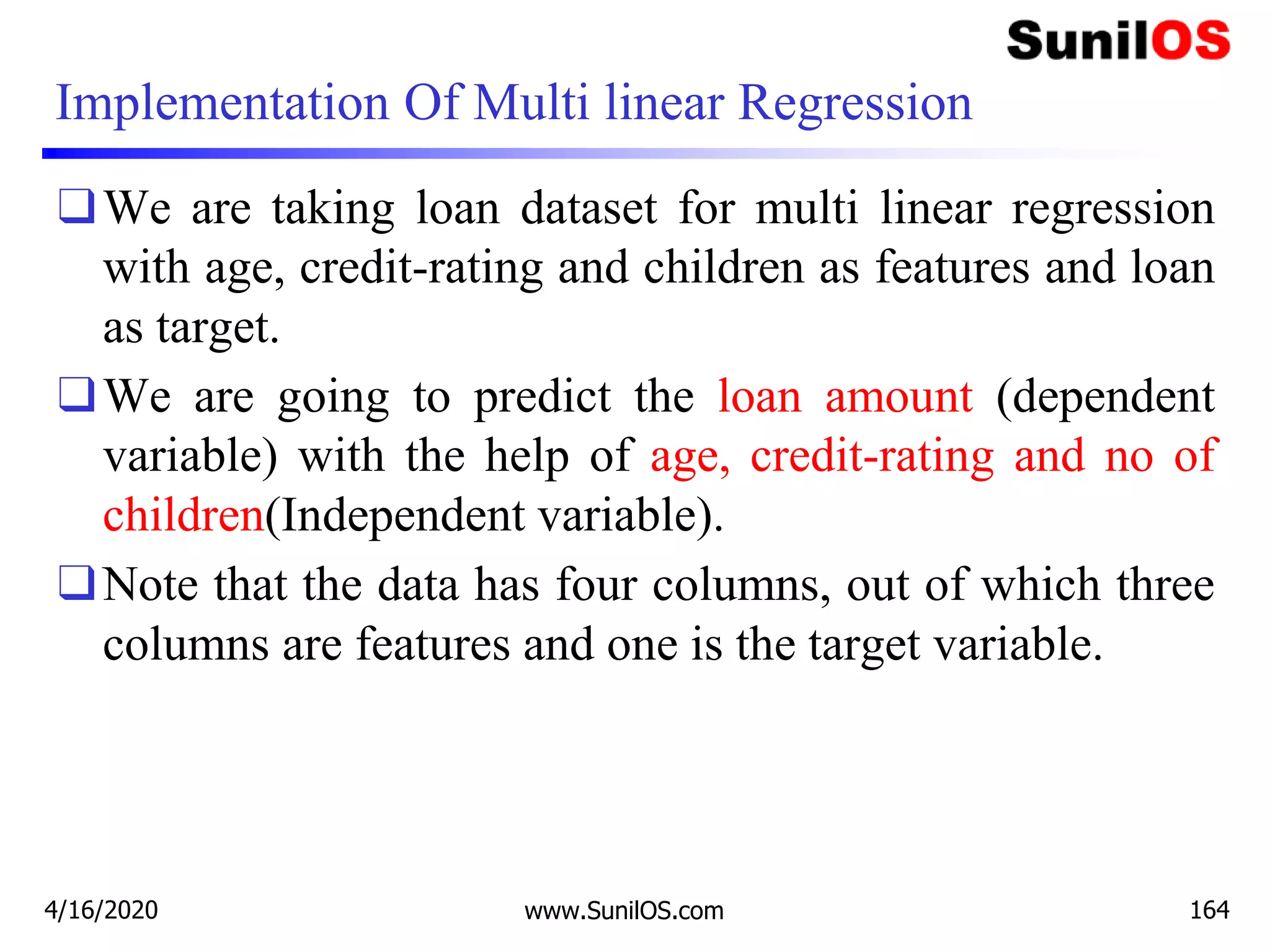 Implementation Of Multi linear Regression
❑We are taking loan dataset for multi linear regression
with age, credit-rating and children as features and loan
as target.
❑We are going to predict the loan amount (dependent
variable) with the help of age, credit-rating and no of
children(Independent variable).
❑Note that the data has four columns, out of which three
columns are features and one is the target variable.
4/16/2020 www.SunilOS.com 164
 