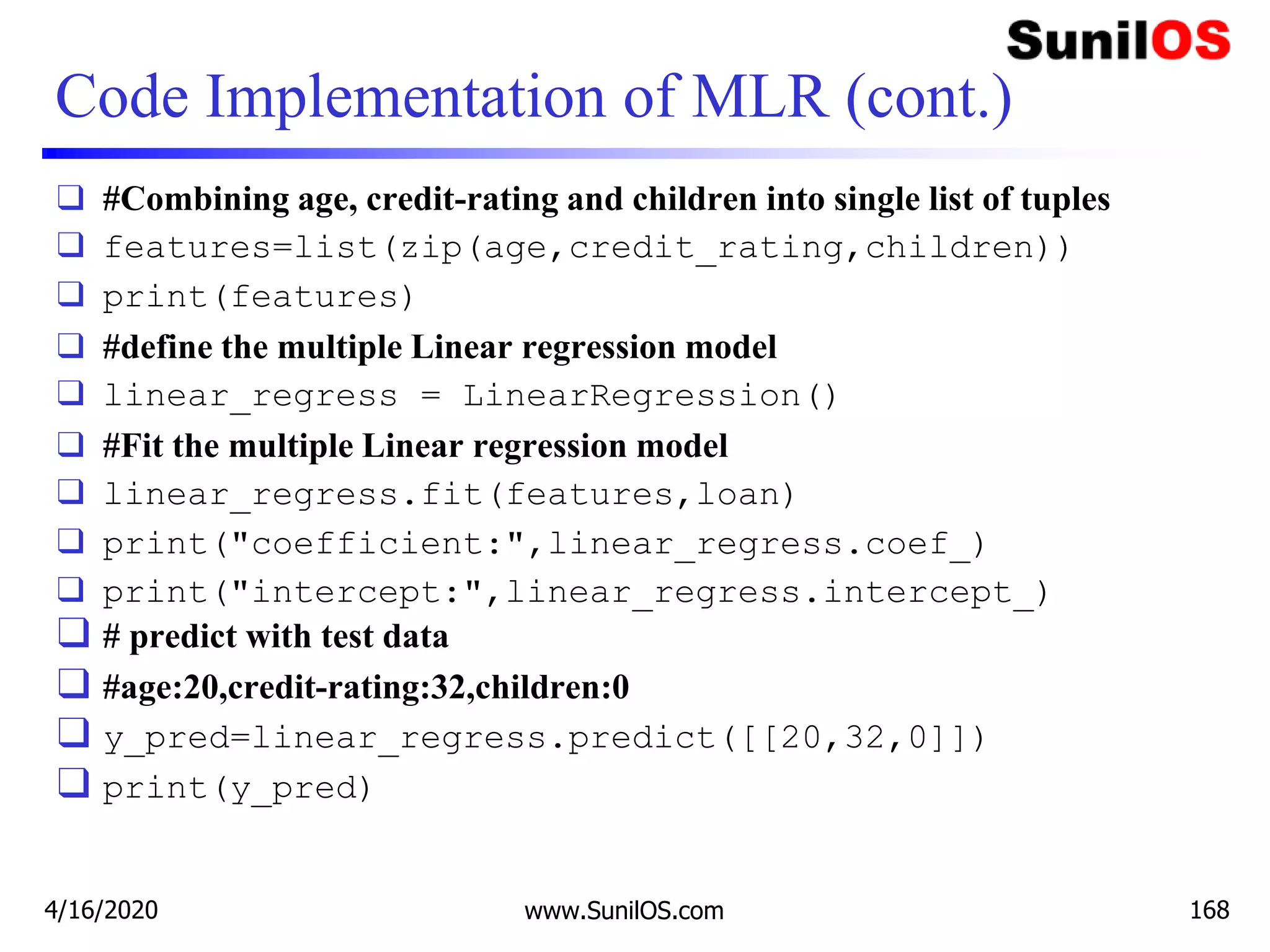 Code Implementation of MLR (cont.)
❑ #Combining age, credit-rating and children into single list of tuples
❑ features=list(zip(age,credit_rating,children))
❑ print(features)
❑ #define the multiple Linear regression model
❑ linear_regress = LinearRegression()
❑ #Fit the multiple Linear regression model
❑ linear_regress.fit(features,loan)
❑ print("coefficient:",linear_regress.coef_)
❑ print("intercept:",linear_regress.intercept_)
❑ # predict with test data
❑ #age:20,credit-rating:32,children:0
❑ y_pred=linear_regress.predict([[20,32,0]])
❑ print(y_pred)
4/16/2020 www.SunilOS.com 168
 