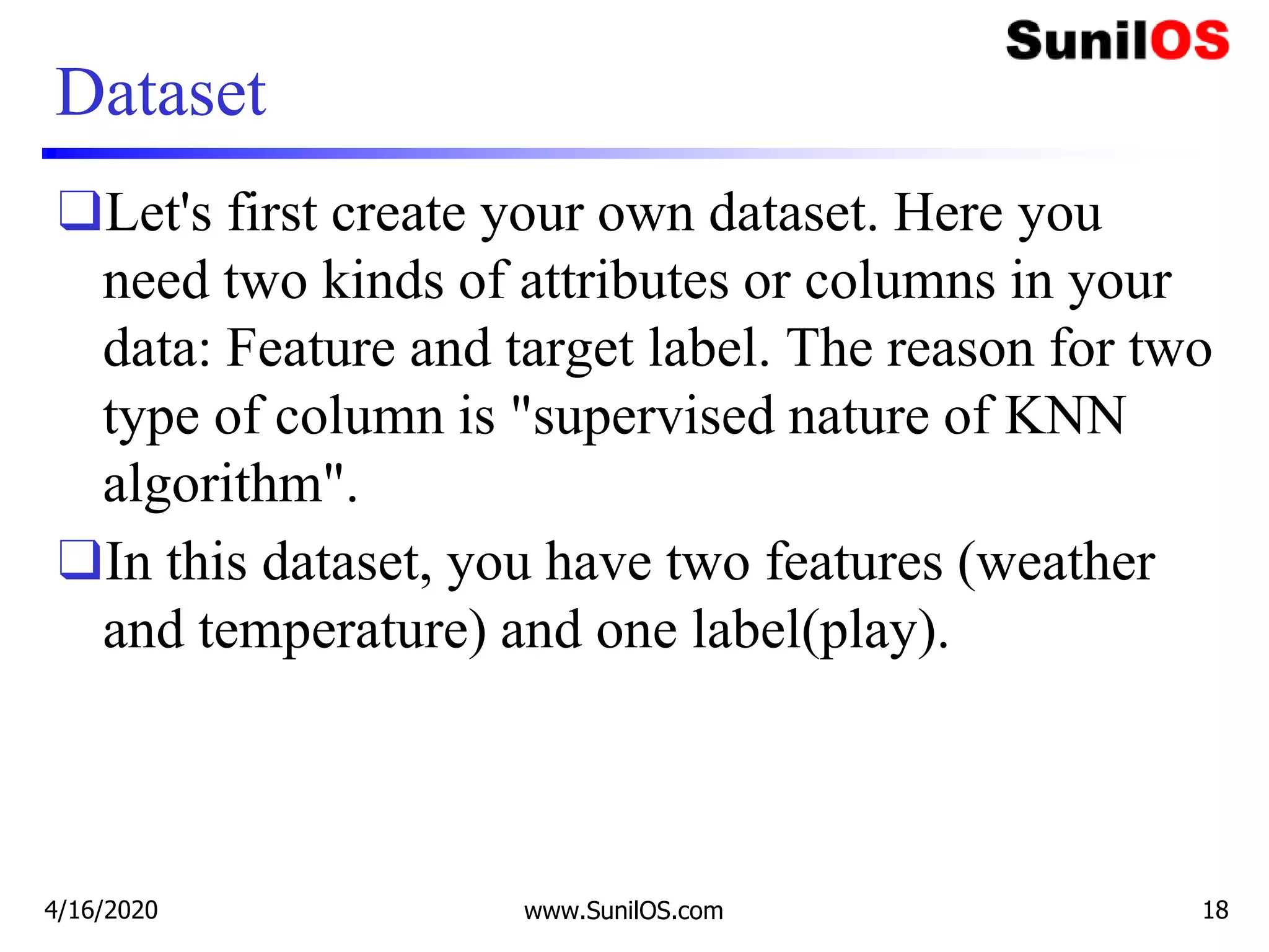 Dataset
❑Let's first create your own dataset. Here you
need two kinds of attributes or columns in your
data: Feature and target label. The reason for two
type of column is "supervised nature of KNN
algorithm".
❑In this dataset, you have two features (weather
and temperature) and one label(play).
4/16/2020 www.SunilOS.com 18
 