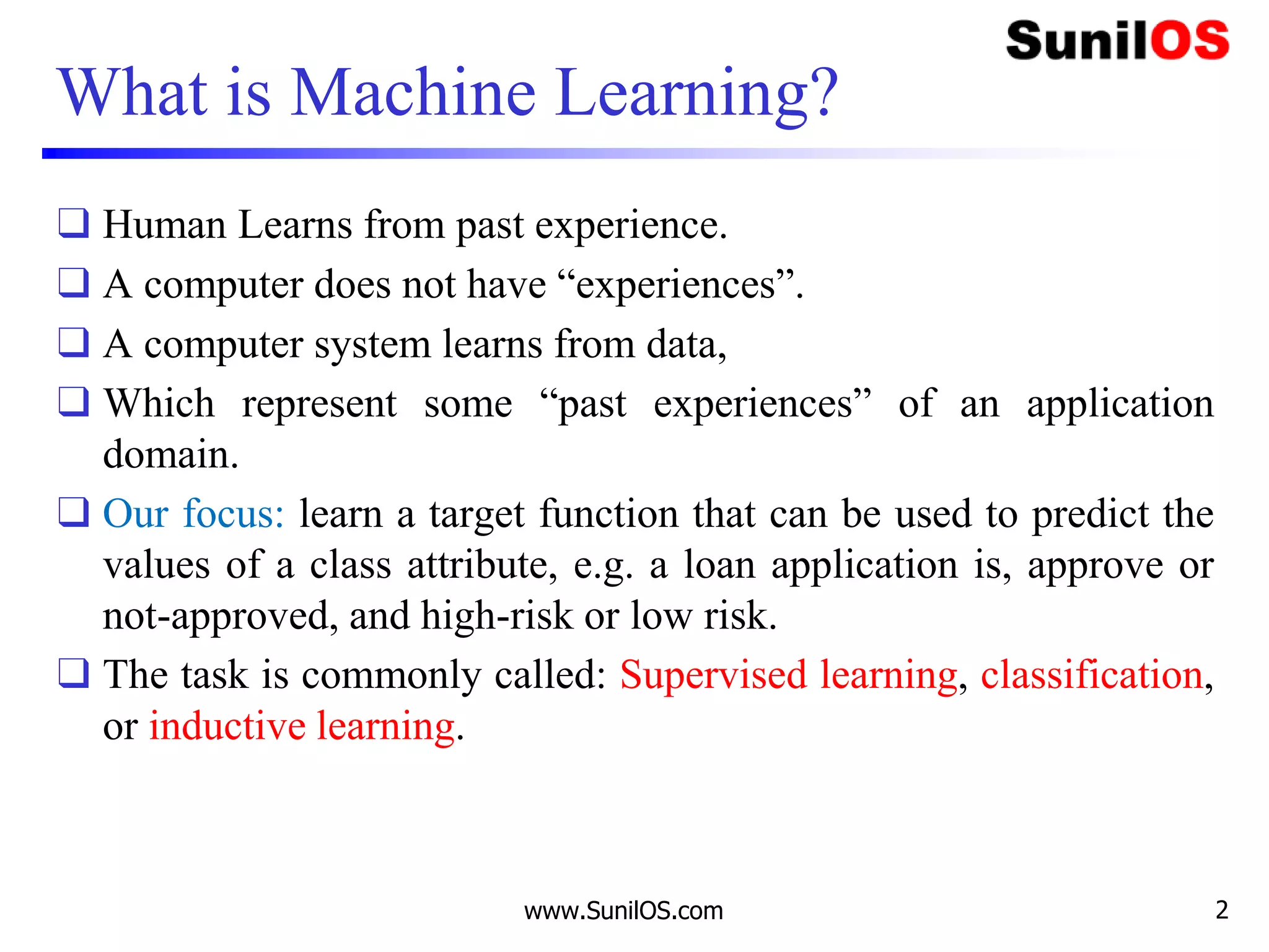www.SunilOS.com 2
What is Machine Learning?
❑ Human Learns from past experience.
❑ A computer does not have “experiences”.
❑ A computer system learns from data,
❑ Which represent some “past experiences” of an application
domain.
❑ Our focus: learn a target function that can be used to predict the
values of a class attribute, e.g. a loan application is, approve or
not-approved, and high-risk or low risk.
❑ The task is commonly called: Supervised learning, classification,
or inductive learning.
 