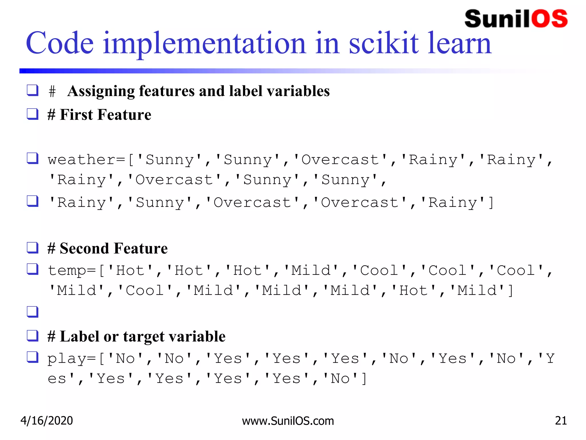 Code implementation in scikit learn
❑ # Assigning features and label variables
❑ # First Feature
❑ weather=['Sunny','Sunny','Overcast','Rainy','Rainy',
'Rainy','Overcast','Sunny','Sunny',
❑ 'Rainy','Sunny','Overcast','Overcast','Rainy']
❑ # Second Feature
❑ temp=['Hot','Hot','Hot','Mild','Cool','Cool','Cool',
'Mild','Cool','Mild','Mild','Mild','Hot','Mild']
❑
❑ # Label or target variable
❑ play=['No','No','Yes','Yes','Yes','No','Yes','No','Y
es','Yes','Yes','Yes','Yes','No']
4/16/2020 www.SunilOS.com 21
 