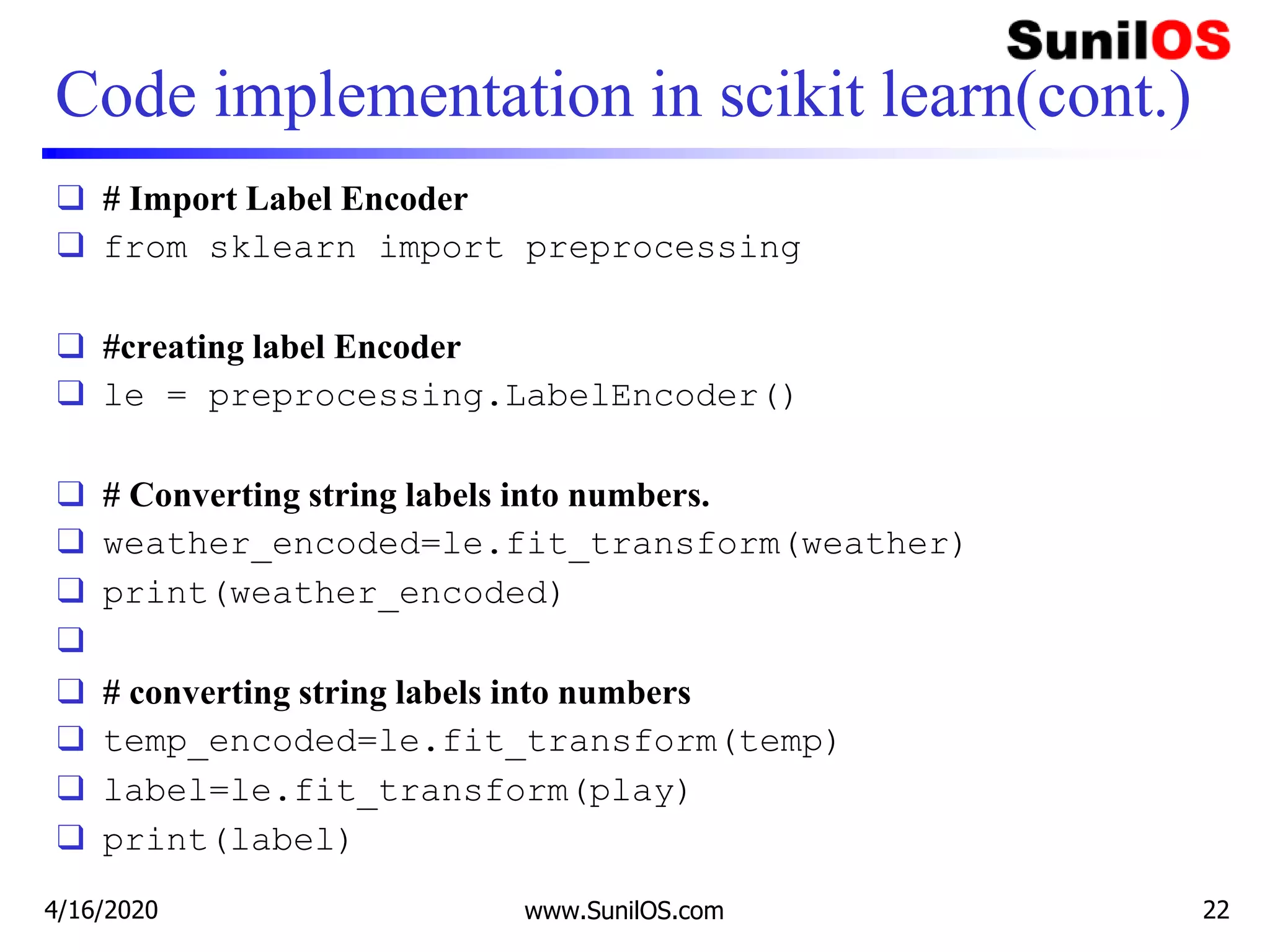Code implementation in scikit learn(cont.)
❑ # Import Label Encoder
❑ from sklearn import preprocessing
❑ #creating label Encoder
❑ le = preprocessing.LabelEncoder()
❑ # Converting string labels into numbers.
❑ weather_encoded=le.fit_transform(weather)
❑ print(weather_encoded)
❑
❑ # converting string labels into numbers
❑ temp_encoded=le.fit_transform(temp)
❑ label=le.fit_transform(play)
❑ print(label)
4/16/2020 www.SunilOS.com 22
 