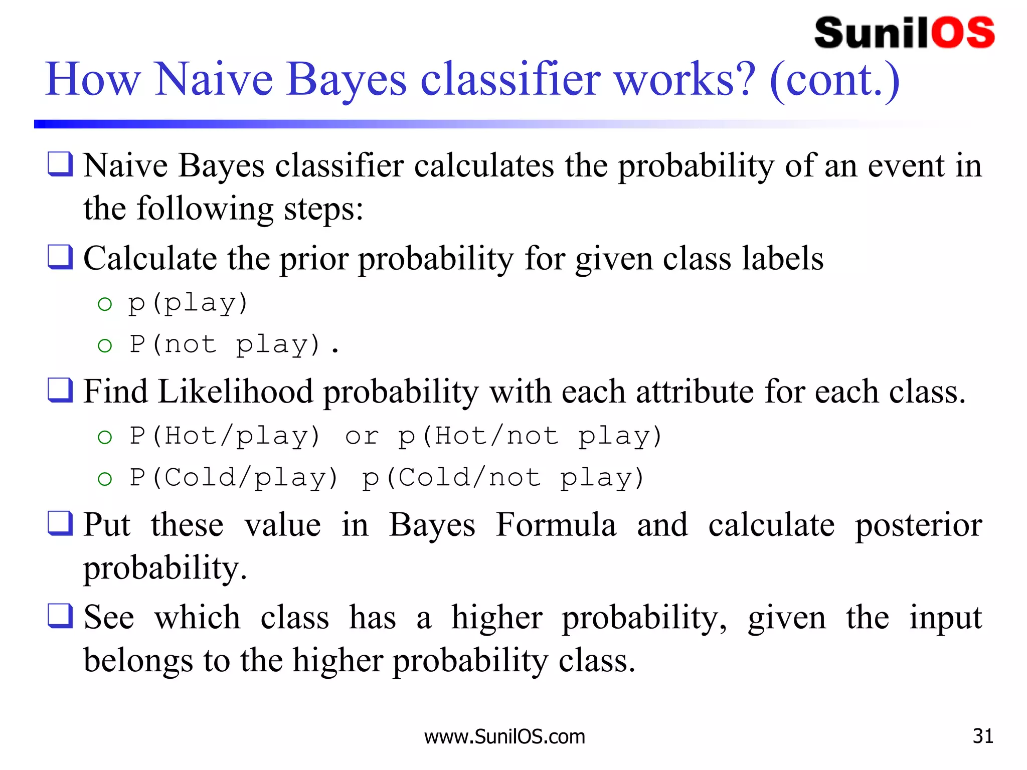 How Naive Bayes classifier works? (cont.)
❑ Naive Bayes classifier calculates the probability of an event in
the following steps:
❑ Calculate the prior probability for given class labels
o p(play)
o P(not play).
❑ Find Likelihood probability with each attribute for each class.
o P(Hot/play) or p(Hot/not play)
o P(Cold/play) p(Cold/not play)
❑ Put these value in Bayes Formula and calculate posterior
probability.
❑ See which class has a higher probability, given the input
belongs to the higher probability class.
www.SunilOS.com 31
 