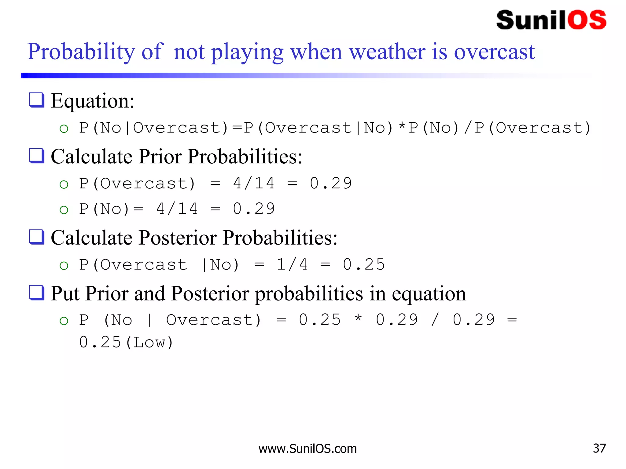 Probability of not playing when weather is overcast
❑ Equation:
o P(No|Overcast)=P(Overcast|No)*P(No)/P(Overcast)
❑ Calculate Prior Probabilities:
o P(Overcast) = 4/14 = 0.29
o P(No)= 4/14 = 0.29
❑ Calculate Posterior Probabilities:
o P(Overcast |No) = 1/4 = 0.25
❑ Put Prior and Posterior probabilities in equation
o P (No | Overcast) = 0.25 * 0.29 / 0.29 =
0.25(Low)
www.SunilOS.com 37
 