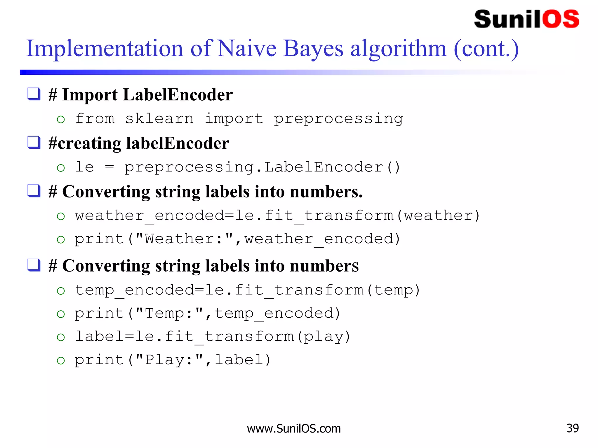Implementation of Naive Bayes algorithm (cont.)
❑ # Import LabelEncoder
o from sklearn import preprocessing
❑ #creating labelEncoder
o le = preprocessing.LabelEncoder()
❑ # Converting string labels into numbers.
o weather_encoded=le.fit_transform(weather)
o print("Weather:",weather_encoded)
❑ # Converting string labels into numbers
o temp_encoded=le.fit_transform(temp)
o print("Temp:",temp_encoded)
o label=le.fit_transform(play)
o print("Play:",label)
www.SunilOS.com 39
 