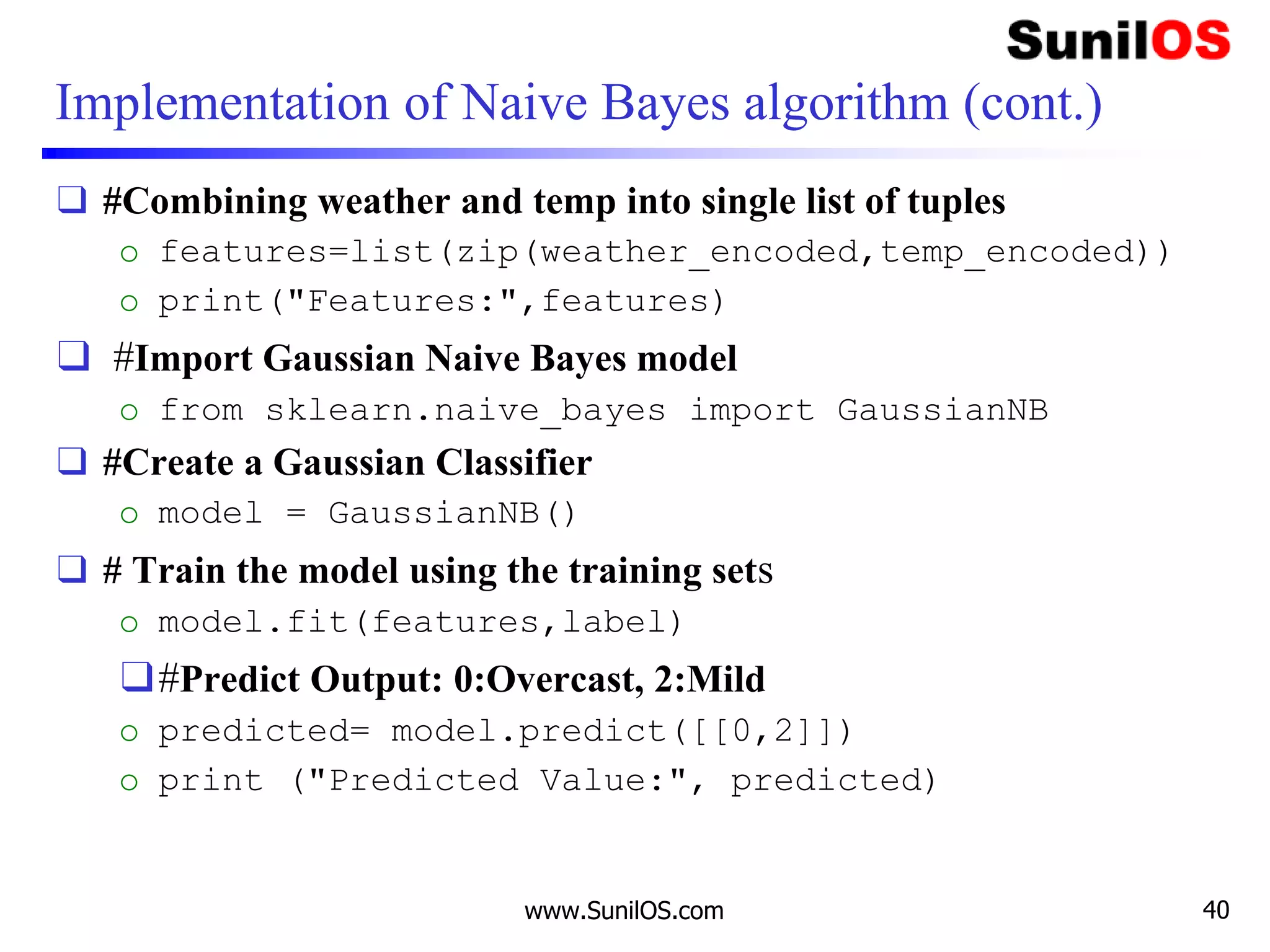 Implementation of Naive Bayes algorithm (cont.)
❑ #Combining weather and temp into single list of tuples
o features=list(zip(weather_encoded,temp_encoded))
o print("Features:",features)
❑ #Import Gaussian Naive Bayes model
o from sklearn.naive_bayes import GaussianNB
❑ #Create a Gaussian Classifier
o model = GaussianNB()
❑ # Train the model using the training sets
o model.fit(features,label)
❑#Predict Output: 0:Overcast, 2:Mild
o predicted= model.predict([[0,2]])
o print ("Predicted Value:", predicted)
www.SunilOS.com 40
 