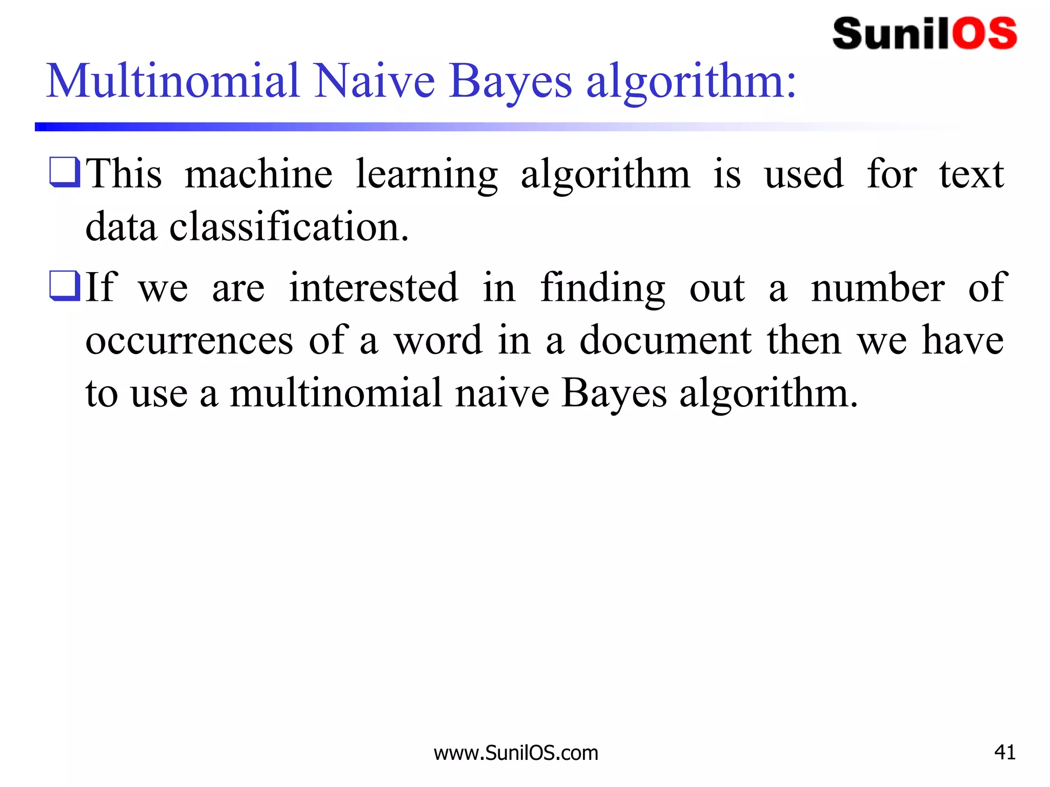 Multinomial Naive Bayes algorithm:
❑This machine learning algorithm is used for text
data classification.
❑If we are interested in finding out a number of
occurrences of a word in a document then we have
to use a multinomial naive Bayes algorithm.
www.SunilOS.com 41
 