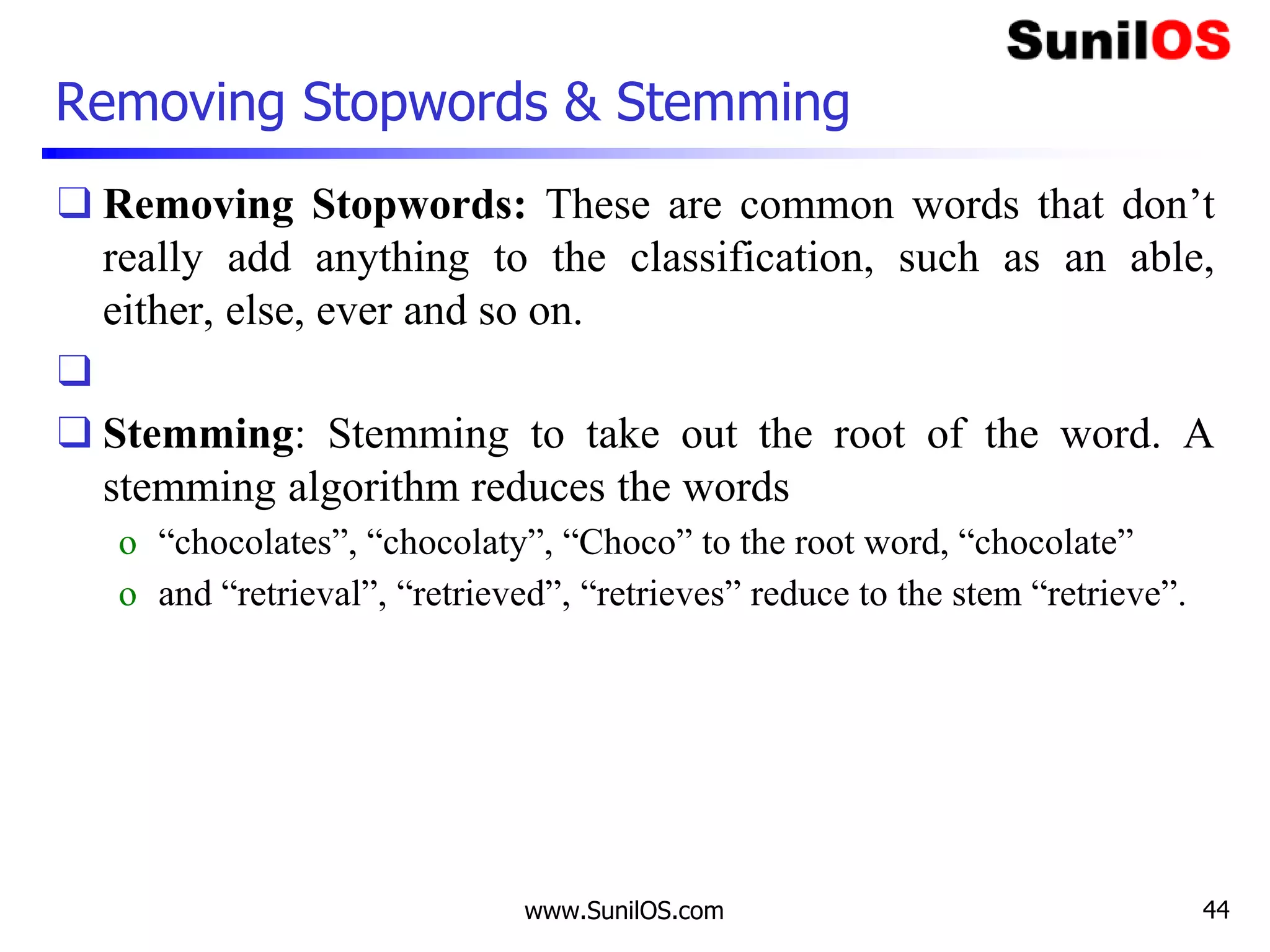 Removing Stopwords & Stemming
❑ Removing Stopwords: These are common words that don’t
really add anything to the classification, such as an able,
either, else, ever and so on.
❑
❑ Stemming: Stemming to take out the root of the word. A
stemming algorithm reduces the words
o “chocolates”, “chocolaty”, “Choco” to the root word, “chocolate”
o and “retrieval”, “retrieved”, “retrieves” reduce to the stem “retrieve”.
www.SunilOS.com 44
 
