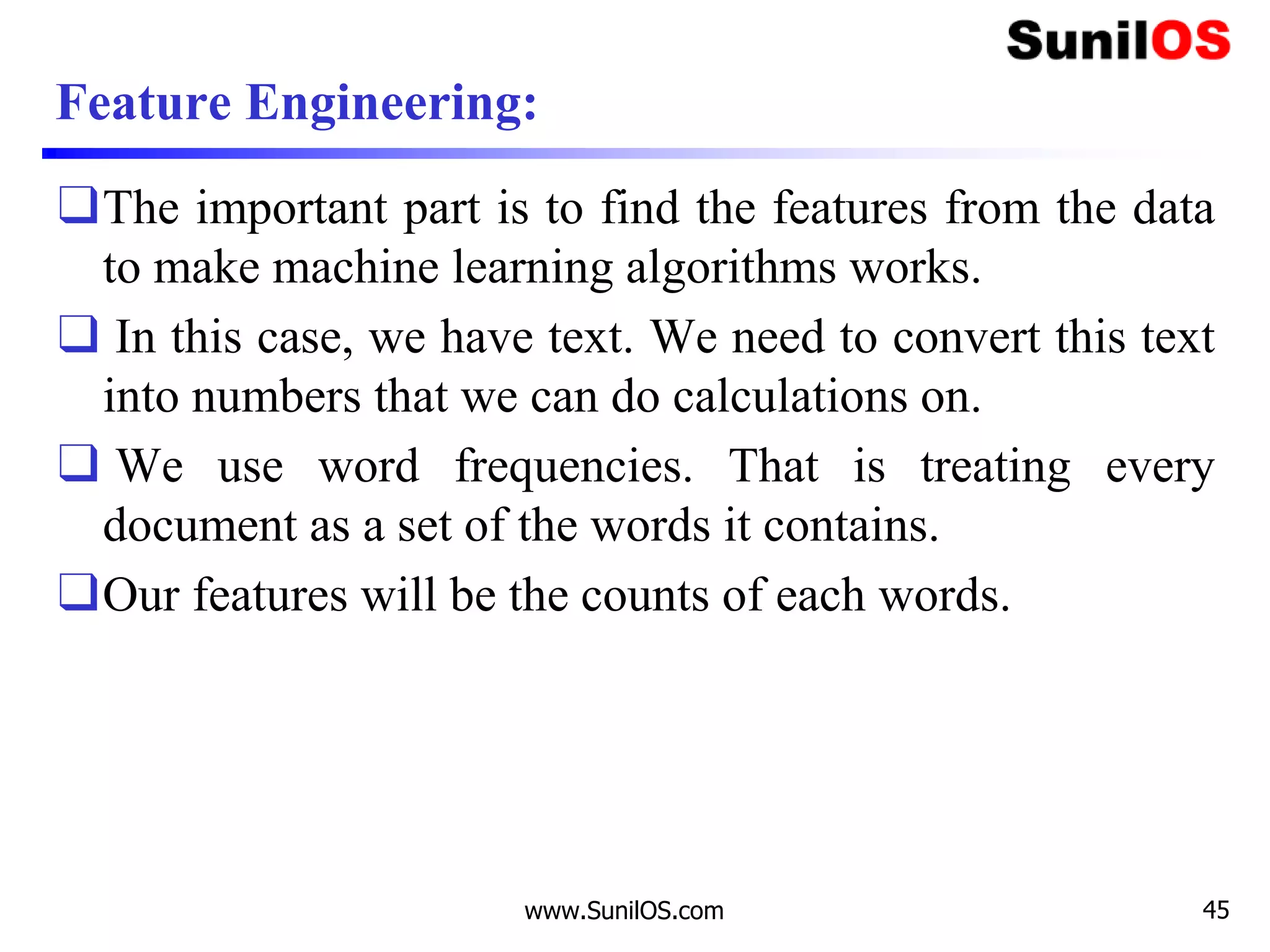 Feature Engineering:
❑The important part is to find the features from the data
to make machine learning algorithms works.
❑ In this case, we have text. We need to convert this text
into numbers that we can do calculations on.
❑ We use word frequencies. That is treating every
document as a set of the words it contains.
❑Our features will be the counts of each words.
www.SunilOS.com 45
 