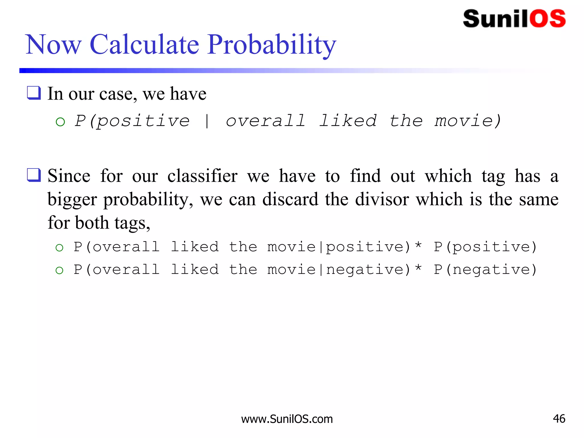 Now Calculate Probability
❑ In our case, we have
o P(positive | overall liked the movie)
❑ Since for our classifier we have to find out which tag has a
bigger probability, we can discard the divisor which is the same
for both tags,
o P(overall liked the movie|positive)* P(positive)
o P(overall liked the movie|negative)* P(negative)
www.SunilOS.com 46
 