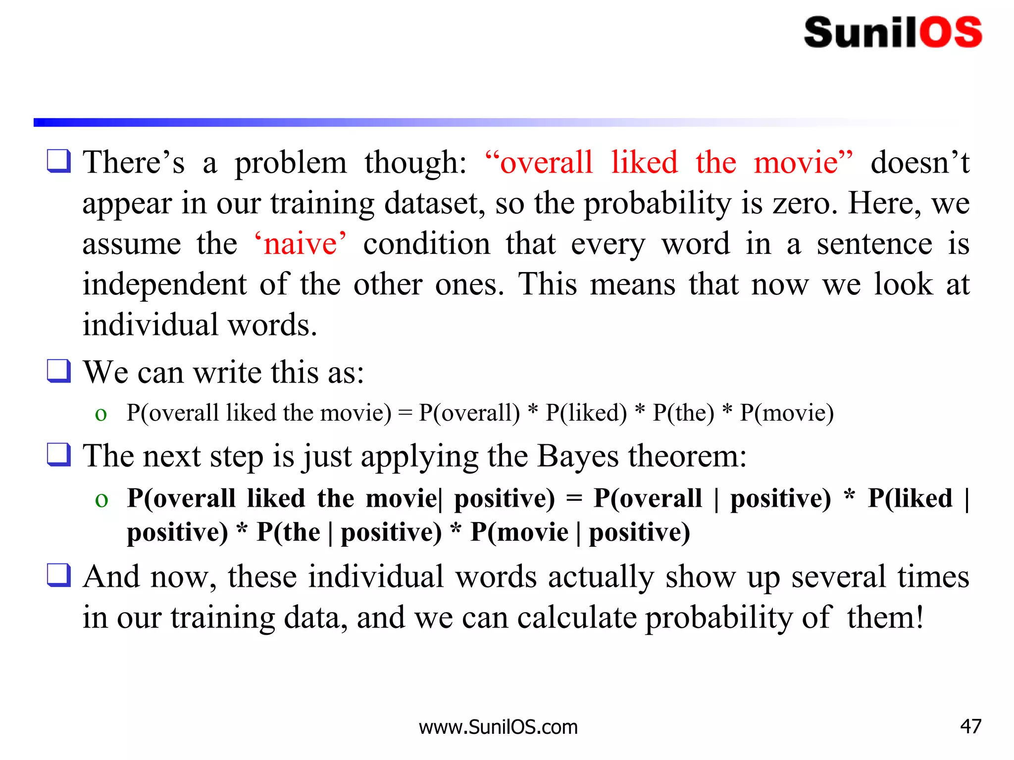❑ There’s a problem though: “overall liked the movie” doesn’t
appear in our training dataset, so the probability is zero. Here, we
assume the ‘naive’ condition that every word in a sentence is
independent of the other ones. This means that now we look at
individual words.
❑ We can write this as:
o P(overall liked the movie) = P(overall) * P(liked) * P(the) * P(movie)
❑ The next step is just applying the Bayes theorem:
o P(overall liked the movie| positive) = P(overall | positive) * P(liked |
positive) * P(the | positive) * P(movie | positive)
❑ And now, these individual words actually show up several times
in our training data, and we can calculate probability of them!
www.SunilOS.com 47
 