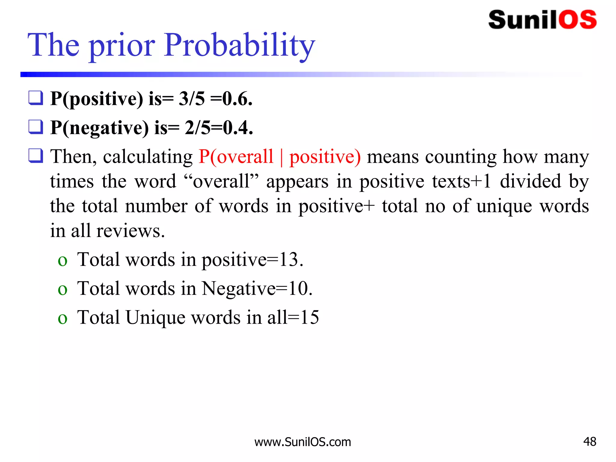 The prior Probability
❑ P(positive) is= 3/5 =0.6.
❑ P(negative) is= 2/5=0.4.
❑ Then, calculating P(overall | positive) means counting how many
times the word “overall” appears in positive texts+1 divided by
the total number of words in positive+ total no of unique words
in all reviews.
o Total words in positive=13.
o Total words in Negative=10.
o Total Unique words in all=15
www.SunilOS.com 48
 
